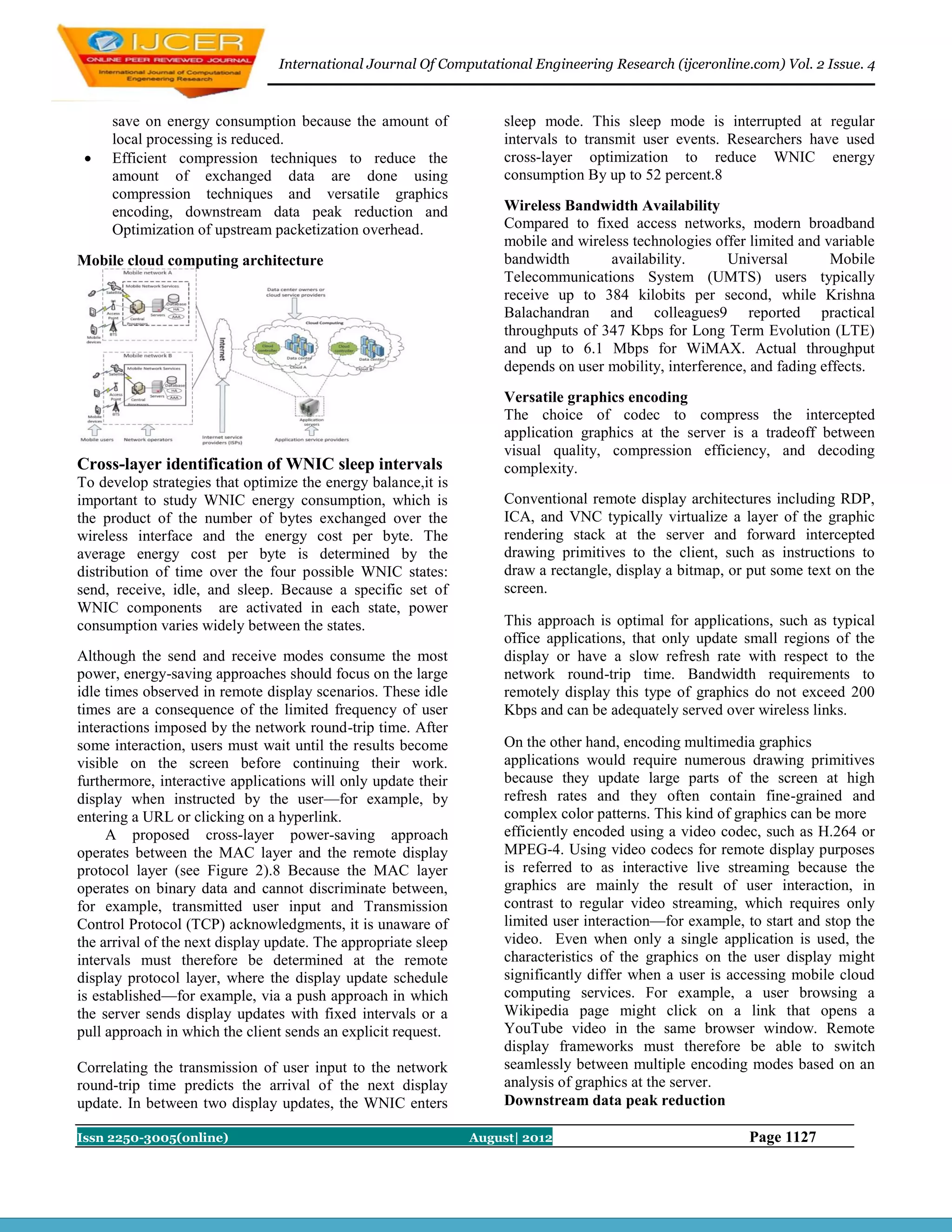 International Journal Of Computational Engineering Research (ijceronline.com) Vol. 2 Issue. 4



     save on energy consumption because the amount of                sleep mode. This sleep mode is interrupted at regular
     local processing is reduced.                                    intervals to transmit user events. Researchers have used
    Efficient compression techniques to reduce the                  cross-layer optimization to reduce WNIC energy
     amount of exchanged data are done using                         consumption By up to 52 percent.8
     compression techniques and versatile graphics
     encoding, downstream data peak reduction and                    Wireless Bandwidth Availability
     Optimization of upstream packetization overhead.                Compared to fixed access networks, modern broadband
                                                                     mobile and wireless technologies offer limited and variable
Mobile cloud computing architecture                                  bandwidth       availability.       Universal        Mobile
                                                                     Telecommunications System (UMTS) users typically
                                                                     receive up to 384 kilobits per second, while Krishna
                                                                     Balachandran and colleagues9 reported practical
                                                                     throughputs of 347 Kbps for Long Term Evolution (LTE)
                                                                     and up to 6.1 Mbps for WiMAX. Actual throughput
                                                                     depends on user mobility, interference, and fading effects.
                                                                     Versatile graphics encoding
                                                                     The choice of codec to compress the intercepted
                                                                     application graphics at the server is a tradeoff between
                                                                     visual quality, compression efficiency, and decoding
Cross-layer identification of WNIC sleep intervals                   complexity.
To develop strategies that optimize the energy balance,it is
important to study WNIC energy consumption, which is                 Conventional remote display architectures including RDP,
the product of the number of bytes exchanged over the                ICA, and VNC typically virtualize a layer of the graphic
wireless interface and the energy cost per byte. The                 rendering stack at the server and forward intercepted
average energy cost per byte is determined by the                    drawing primitives to the client, such as instructions to
distribution of time over the four possible WNIC states:             draw a rectangle, display a bitmap, or put some text on the
send, receive, idle, and sleep. Because a specific set of            screen.
WNIC components are activated in each state, power
consumption varies widely between the states.                        This approach is optimal for applications, such as typical
                                                                     office applications, that only update small regions of the
Although the send and receive modes consume the most                 display or have a slow refresh rate with respect to the
power, energy-saving approaches should focus on the large            network round-trip time. Bandwidth requirements to
idle times observed in remote display scenarios. These idle          remotely display this type of graphics do not exceed 200
times are a consequence of the limited frequency of user             Kbps and can be adequately served over wireless links.
interactions imposed by the network round-trip time. After
some interaction, users must wait until the results become           On the other hand, encoding multimedia graphics
visible on the screen before continuing their work.                  applications would require numerous drawing primitives
furthermore, interactive applications will only update their         because they update large parts of the screen at high
display when instructed by the user—for example, by                  refresh rates and they often contain fine-grained and
entering a URL or clicking on a hyperlink.                           complex color patterns. This kind of graphics can be more
     A proposed cross-layer power-saving approach                    efficiently encoded using a video codec, such as H.264 or
operates between the MAC layer and the remote display                MPEG-4. Using video codecs for remote display purposes
protocol layer (see Figure 2).8 Because the MAC layer                is referred to as interactive live streaming because the
operates on binary data and cannot discriminate between,             graphics are mainly the result of user interaction, in
for example, transmitted user input and Transmission                 contrast to regular video streaming, which requires only
Control Protocol (TCP) acknowledgments, it is unaware of             limited user interaction—for example, to start and stop the
the arrival of the next display update. The appropriate sleep        video. Even when only a single application is used, the
intervals must therefore be determined at the remote                 characteristics of the graphics on the user display might
display protocol layer, where the display update schedule            significantly differ when a user is accessing mobile cloud
is established—for example, via a push approach in which             computing services. For example, a user browsing a
the server sends display updates with fixed intervals or a           Wikipedia page might click on a link that opens a
pull approach in which the client sends an explicit request.         YouTube video in the same browser window. Remote
                                                                     display frameworks must therefore be able to switch
Correlating the transmission of user input to the network            seamlessly between multiple encoding modes based on an
round-trip time predicts the arrival of the next display             analysis of graphics at the server.
update. In between two display updates, the WNIC enters              Downstream data peak reduction

Issn 2250-3005(online)                                          August| 2012                                Page 1127
 