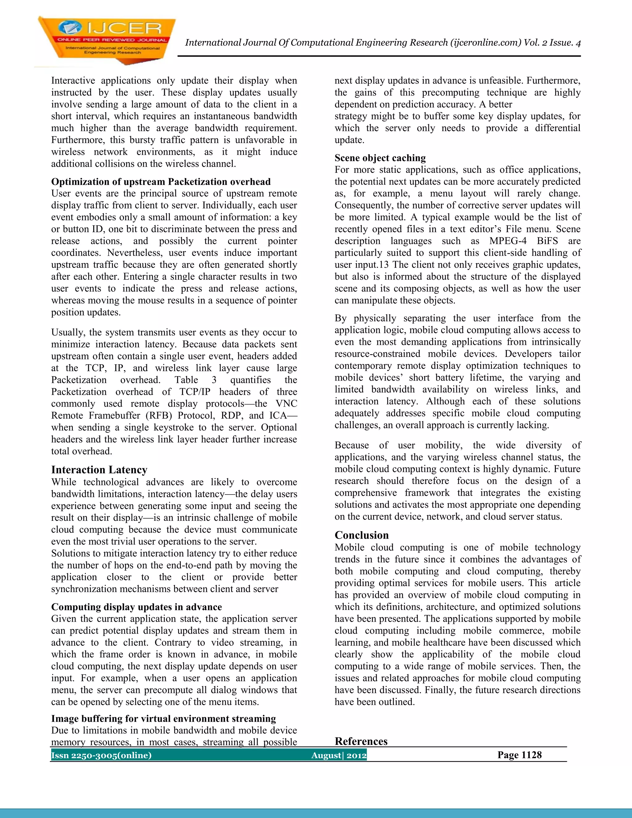 International Journal Of Computational Engineering Research (ijceronline.com) Vol. 2 Issue. 4



Interactive applications only update their display when               next display updates in advance is unfeasible. Furthermore,
instructed by the user. These display updates usually                 the gains of this precomputing technique are highly
involve sending a large amount of data to the client in a             dependent on prediction accuracy. A better
short interval, which requires an instantaneous bandwidth             strategy might be to buffer some key display updates, for
much higher than the average bandwidth requirement.                   which the server only needs to provide a differential
Furthermore, this bursty traffic pattern is unfavorable in            update.
wireless network environments, as it might induce
                                                                      Scene object caching
additional collisions on the wireless channel.
                                                                      For more static applications, such as office applications,
Optimization of upstream Packetization overhead                       the potential next updates can be more accurately predicted
User events are the principal source of upstream remote               as, for example, a menu layout will rarely change.
display traffic from client to server. Individually, each user        Consequently, the number of corrective server updates will
event embodies only a small amount of information: a key              be more limited. A typical example would be the list of
or button ID, one bit to discriminate between the press and           recently opened files in a text editor’s File menu. Scene
release actions, and possibly the current pointer                     description languages such as MPEG-4 BiFS are
coordinates. Nevertheless, user events induce important               particularly suited to support this client-side handling of
upstream traffic because they are often generated shortly             user input.13 The client not only receives graphic updates,
after each other. Entering a single character results in two          but also is informed about the structure of the displayed
user events to indicate the press and release actions,                scene and its composing objects, as well as how the user
whereas moving the mouse results in a sequence of pointer             can manipulate these objects.
position updates.
                                                                      By physically separating the user interface from the
Usually, the system transmits user events as they occur to            application logic, mobile cloud computing allows access to
minimize interaction latency. Because data packets sent               even the most demanding applications from intrinsically
upstream often contain a single user event, headers added             resource-constrained mobile devices. Developers tailor
at the TCP, IP, and wireless link layer cause large                   contemporary remote display optimization techniques to
Packetization overhead. Table 3 quantifies the                        mobile devices’ short battery lifetime, the varying and
Packetization overhead of TCP/IP headers of three                     limited bandwidth availability on wireless links, and
commonly used remote display protocols—the VNC                        interaction latency. Although each of these solutions
Remote Framebuffer (RFB) Protocol, RDP, and ICA—                      adequately addresses specific mobile cloud computing
when sending a single keystroke to the server. Optional               challenges, an overall approach is currently lacking.
headers and the wireless link layer header further increase
                                                                      Because of user mobility, the wide diversity of
total overhead.
                                                                      applications, and the varying wireless channel status, the
Interaction Latency                                                   mobile cloud computing context is highly dynamic. Future
While technological advances are likely to overcome                   research should therefore focus on the design of a
bandwidth limitations, interaction latency—the delay users            comprehensive framework that integrates the existing
experience between generating some input and seeing the               solutions and activates the most appropriate one depending
result on their display—is an intrinsic challenge of mobile           on the current device, network, and cloud server status.
cloud computing because the device must communicate
                                                                      Conclusion
even the most trivial user operations to the server.
                                                                      Mobile cloud computing is one of mobile technology
Solutions to mitigate interaction latency try to either reduce
                                                                      trends in the future since it combines the advantages of
the number of hops on the end-to-end path by moving the
                                                                      both mobile computing and cloud computing, thereby
application closer to the client or provide better
                                                                      providing optimal services for mobile users. This article
synchronization mechanisms between client and server
                                                                      has provided an overview of mobile cloud computing in
Computing display updates in advance                                  which its definitions, architecture, and optimized solutions
Given the current application state, the application server           have been presented. The applications supported by mobile
can predict potential display updates and stream them in              cloud computing including mobile commerce, mobile
advance to the client. Contrary to video streaming, in                learning, and mobile healthcare have been discussed which
which the frame order is known in advance, in mobile                  clearly show the applicability of the mobile cloud
cloud computing, the next display update depends on user              computing to a wide range of mobile services. Then, the
input. For example, when a user opens an application                  issues and related approaches for mobile cloud computing
menu, the server can precompute all dialog windows that               have been discussed. Finally, the future research directions
can be opened by selecting one of the menu items.                     have been outlined.
Image buffering for virtual environment streaming
Due to limitations in mobile bandwidth and mobile device
memory resources, in most cases, streaming all possible               References
Issn 2250-3005(online)                                           August| 2012                                Page 1128
 