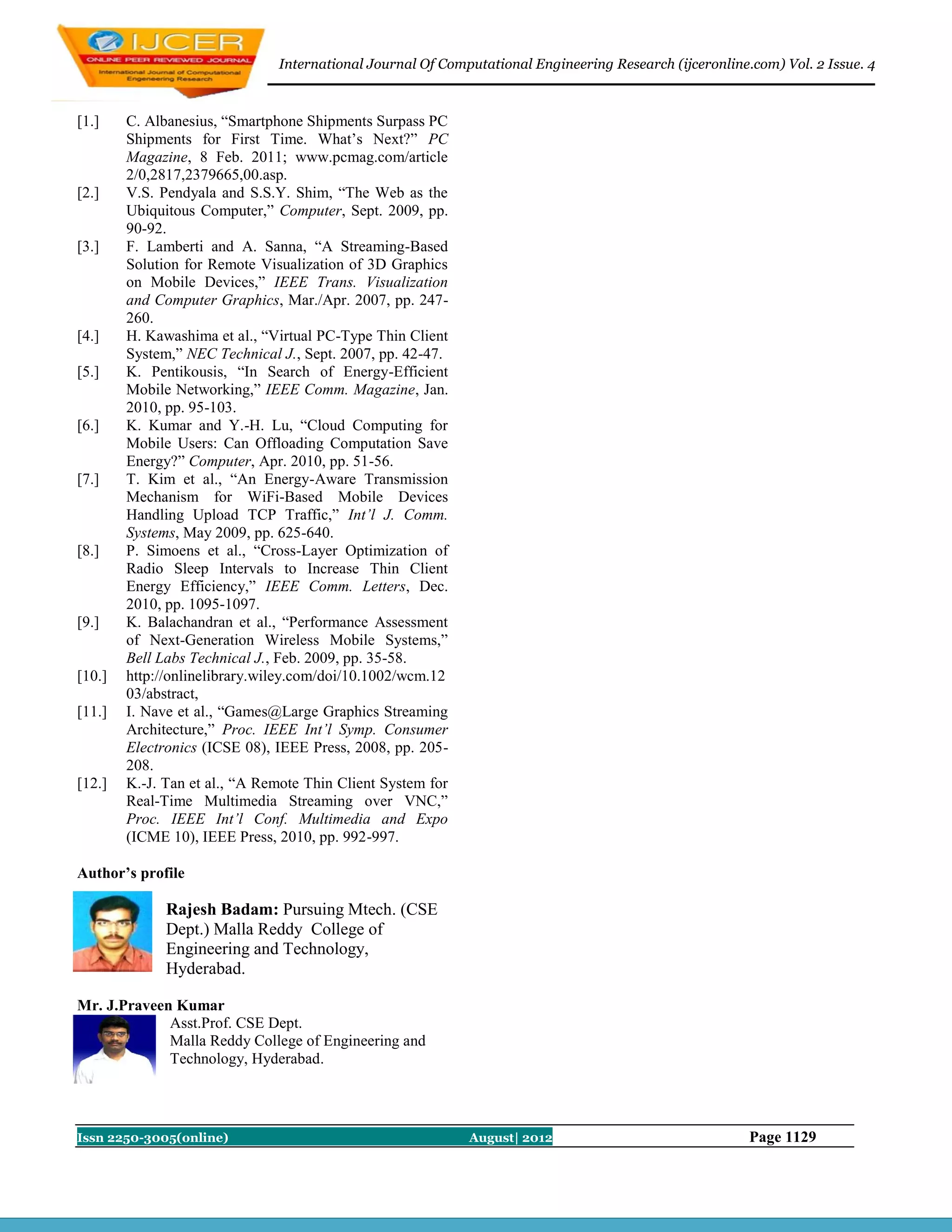 International Journal Of Computational Engineering Research (ijceronline.com) Vol. 2 Issue. 4



[1.]    C. Albanesius, “Smartphone Shipments Surpass PC
        Shipments for First Time. What’s Next?” PC
        Magazine, 8 Feb. 2011; www.pcmag.com/article
        2/0,2817,2379665,00.asp.
[2.]    V.S. Pendyala and S.S.Y. Shim, “The Web as the
        Ubiquitous Computer,” Computer, Sept. 2009, pp.
        90-92.
[3.]    F. Lamberti and A. Sanna, “A Streaming-Based
        Solution for Remote Visualization of 3D Graphics
        on Mobile Devices,” IEEE Trans. Visualization
        and Computer Graphics, Mar./Apr. 2007, pp. 247-
        260.
[4.]    H. Kawashima et al., “Virtual PC-Type Thin Client
        System,” NEC Technical J., Sept. 2007, pp. 42-47.
[5.]    K. Pentikousis, “In Search of Energy-Efficient
        Mobile Networking,” IEEE Comm. Magazine, Jan.
        2010, pp. 95-103.
[6.]    K. Kumar and Y.-H. Lu, “Cloud Computing for
        Mobile Users: Can Offloading Computation Save
        Energy?” Computer, Apr. 2010, pp. 51-56.
[7.]    T. Kim et al., “An Energy-Aware Transmission
        Mechanism for WiFi-Based Mobile Devices
        Handling Upload TCP Traffic,” Int’l J. Comm.
        Systems, May 2009, pp. 625-640.
[8.]    P. Simoens et al., “Cross-Layer Optimization of
        Radio Sleep Intervals to Increase Thin Client
        Energy Efficiency,” IEEE Comm. Letters, Dec.
        2010, pp. 1095-1097.
[9.]    K. Balachandran et al., “Performance Assessment
        of Next-Generation Wireless Mobile Systems,”
        Bell Labs Technical J., Feb. 2009, pp. 35-58.
[10.]   http://onlinelibrary.wiley.com/doi/10.1002/wcm.12
        03/abstract,
[11.]   I. Nave et al., “Games@Large Graphics Streaming
        Architecture,” Proc. IEEE Int’l Symp. Consumer
        Electronics (ICSE 08), IEEE Press, 2008, pp. 205-
        208.
[12.]   K.-J. Tan et al., “A Remote Thin Client System for
        Real-Time Multimedia Streaming over VNC,”
        Proc. IEEE Int’l Conf. Multimedia and Expo
        (ICME 10), IEEE Press, 2010, pp. 992-997.

Author’s profile

              Rajesh Badam: Pursuing Mtech. (CSE
              Dept.) Malla Reddy College of
              Engineering and Technology,
              Hyderabad.

Mr. J.Praveen Kumar
             Asst.Prof. CSE Dept.
             Malla Reddy College of Engineering and
             Technology, Hyderabad.




Issn 2250-3005(online)                                       August| 2012                               Page 1129
 