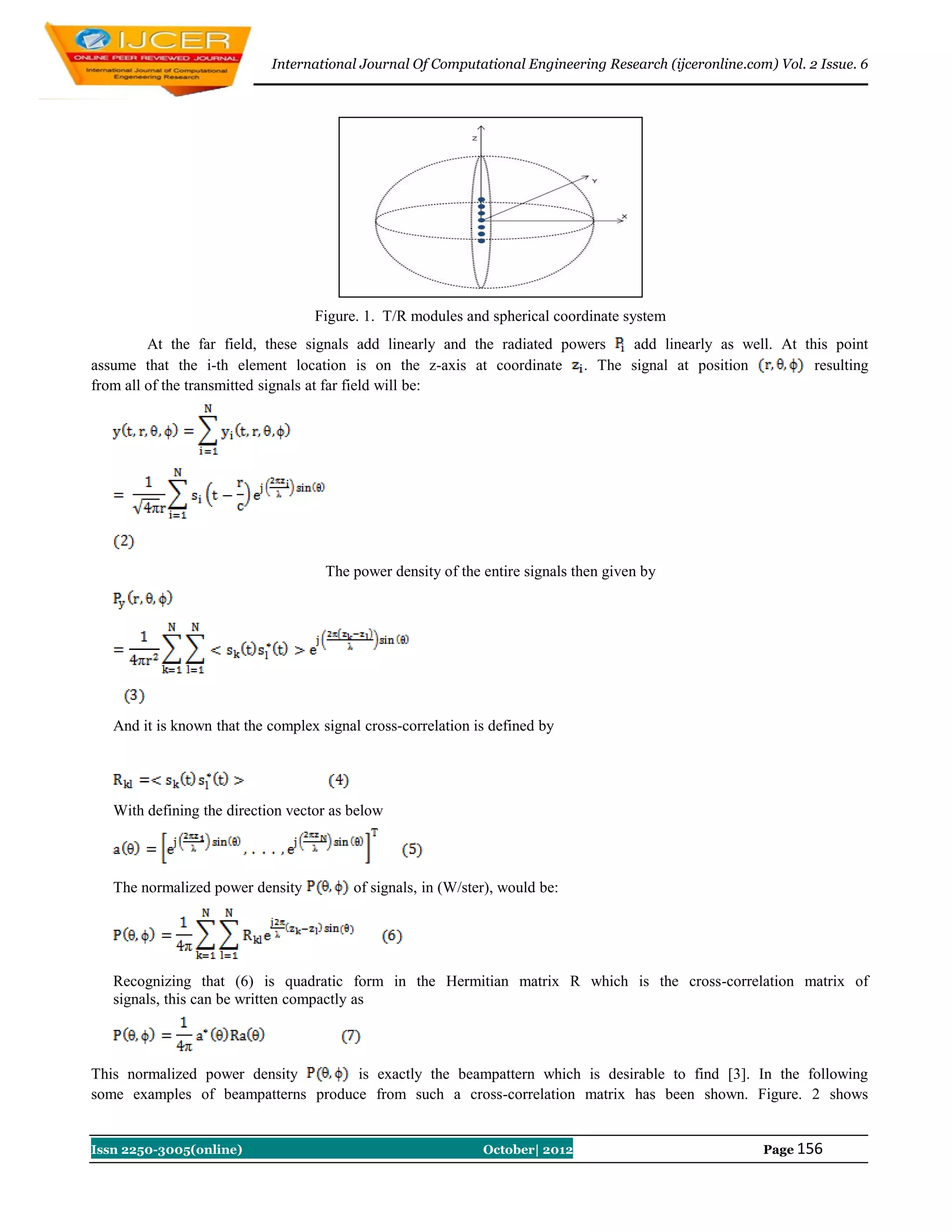 International Journal Of Computational Engineering Research (ijceronline.com) Vol. 2 Issue. 6




                                   Figure. 1. T/R modules and spherical coordinate system
         At the far field, these signals add linearly and the radiated powers add linearly as well. At this point
assume that the i-th element location is on the z-axis at coordinate . The signal at position            resulting
from all of the transmitted signals at far field will be:




                                     The power density of the entire signals then given by




   And it is known that the complex signal cross-correlation is defined by




   With defining the direction vector as below



   The normalized power density          of signals, in (W/ster), would be:




   Recognizing that (6) is quadratic form in the Hermitian matrix R which is the cross-correlation matrix of
   signals, this can be written compactly as



This normalized power density       is exactly the beampattern which is desirable to find [3]. In the following
some examples of beampatterns produce from such a cross-correlation matrix has been shown. Figure. 2 shows


Issn 2250-3005(online)                                        October| 2012                             Page 156
 