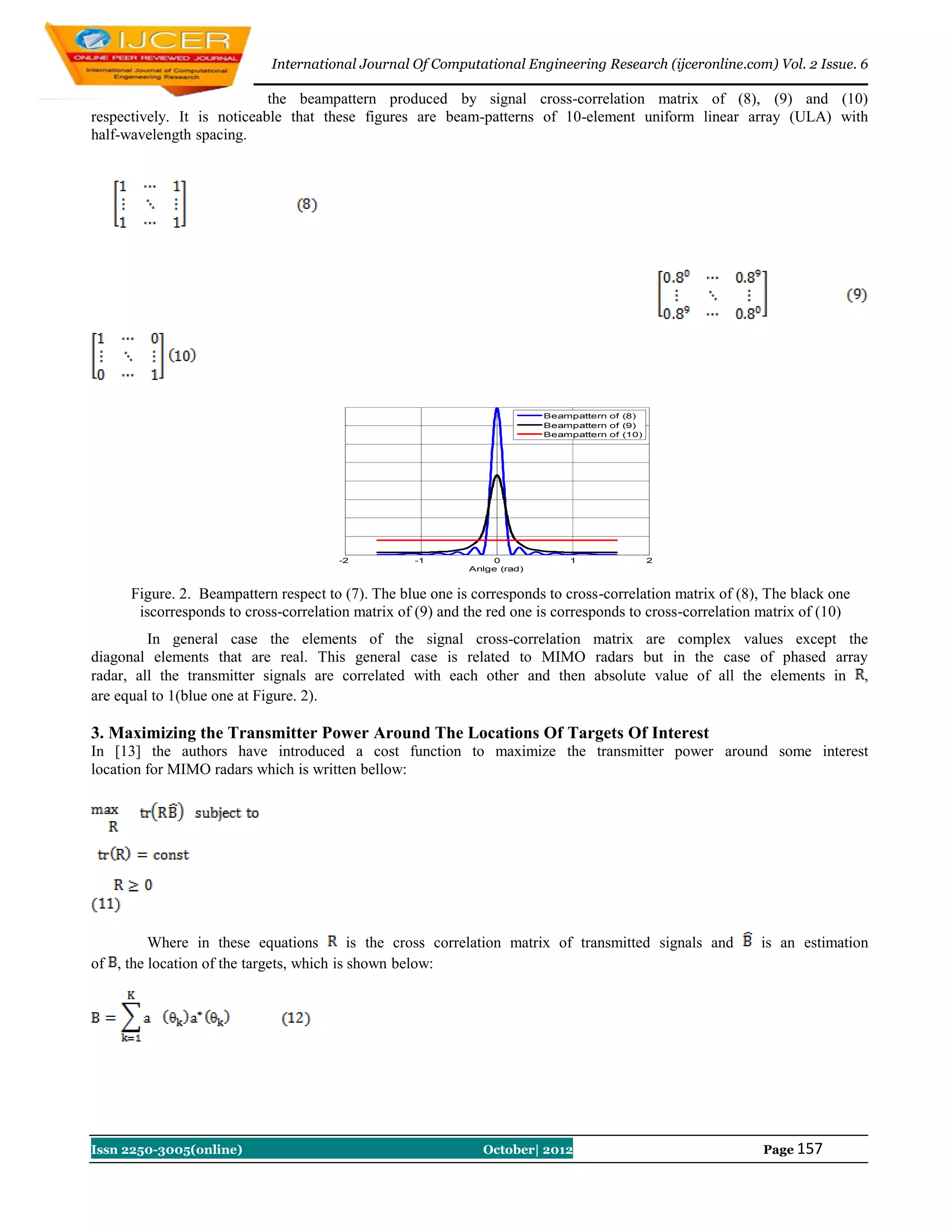 International Journal Of Computational Engineering Research (ijceronline.com) Vol. 2 Issue. 6

                            the beampattern produced by signal cross-correlation matrix of (8), (9) and (10)
respectively. It is noticeable that these figures are beam-patterns of 10-element uniform linear array (ULA) with
half-wavelength spacing.




                                                                          Beampattern of (8)
                                                                          Beampattern of (9)
                                                                          Beampattern of (10)




                                       -2          -1           0              1                2
                                                            Anlge (rad)


      Figure. 2. Beampattern respect to (7). The blue one is corresponds to cross-correlation matrix of (8), The black one
       iscorresponds to cross-correlation matrix of (9) and the red one is corresponds to cross-correlation matrix of (10)
         In general case the elements of the signal cross-correlation matrix are complex values except the
diagonal elements that are real. This general case is related to MIMO radars but in the case of phased array
radar, all the transmitter signals are correlated with each other and then absolute value of all the elements in ,
are equal to 1(blue one at Figure. 2).

3. Maximizing the Transmitter Power Around The Locations Of Targets Of Interest
In [13] the authors have introduced a cost function to maximize the transmitter power around some interest
location for MIMO radars which is written bellow:




         Where in these equations          is the cross correlation matrix of transmitted signals and      is an estimation
of , the location of the targets, which is shown below:




Issn 2250-3005(online)                                        October| 2012                                Page 157
 