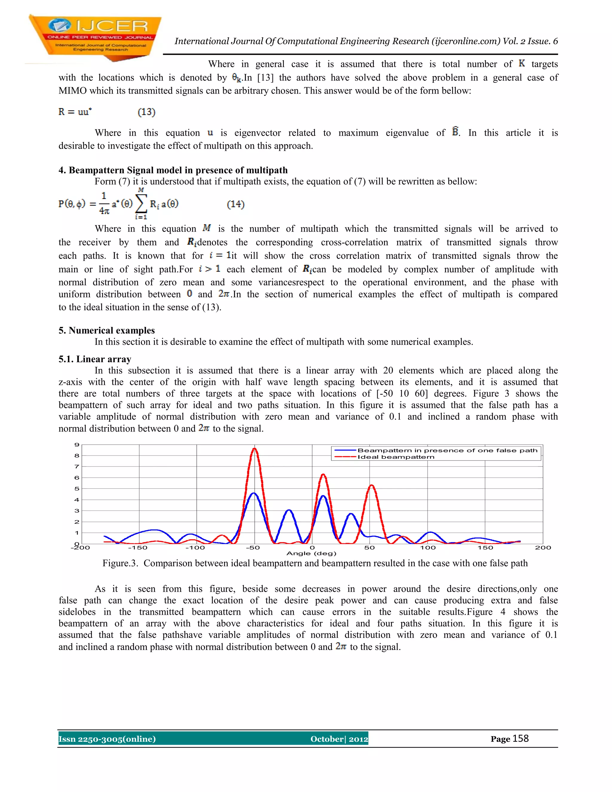 International Journal Of Computational Engineering Research (ijceronline.com) Vol. 2 Issue. 6

                                   Where in general case it is assumed that there is total number of    targets
with the locations which is denoted by .In [13] the authors have solved the above problem in a general case of
MIMO which its transmitted signals can be arbitrary chosen. This answer would be of the form bellow:



         Where in this equation           is eigenvector related to maximum eigenvalue of             . In this article it is
desirable to investigate the effect of multipath on this approach.

4. Beampattern Signal model in presence of multipath
       Form (7) it is understood that if multipath exists, the equation of (7) will be rewritten as bellow:



          Where in this equation           is the number of multipath which the transmitted signals will be arrived to
the receiver by them and             denotes the corresponding cross-correlation matrix of transmitted signals throw
each paths. It is known that for              it will show the cross correlation matrix of transmitted signals throw the
main or line of sight path.For               each element of     can be modeled by complex number of amplitude with
normal distribution of zero mean and some variancesrespect to the operational environment, and the phase with
uniform distribution between         and      .In the section of numerical examples the effect of multipath is compared
to the ideal situation in the sense of (13).

5. Numerical examples
       In this section it is desirable to examine the effect of multipath with some numerical examples.
5.1. Linear array
         In this subsection it is assumed that there is a linear array with 20 elements which are placed along the
z-axis with the center of the origin with half wave length spacing between its elements, and it is assumed that
there are total numbers of three targets at the space with locations of [-50 10 60] degrees. Figure 3 shows the
beampattern of such array for ideal and two paths situation. In this figure it is assumed that the false path has a
variable amplitude of normal distribution with zero mean and variance of 0.1 and inclined a random phase with
normal distribution between 0 and    to the signal.
    9
                                                                            Beampattern in presence of one false path
    8                                                                       Ideal beampattern
    7

    6

    5

    4

    3

    2

    1

    0
   -200          -150           -100           -50             0              50            100           150            200
                                                          Angle (deg)

           Figure.3. Comparison between ideal beampattern and beampattern resulted in the case with one false path

         As it is seen from this figure, beside some decreases in power around the desire directions,only one
false path can change the exact location of the desire peak power and can cause producing extra and false
sidelobes in the transmitted beampattern which can cause errors in the suitable results.Figure 4 shows the
beampattern of an array with the above characteristics for ideal and four paths situation. In this figure it is
assumed that the false pathshave variable amplitudes of normal distribution with zero mean and variance of 0.1
and inclined a random phase with normal distribution between 0 and to the signal.




Issn 2250-3005(online)                                          October| 2012                                 Page 158
 
