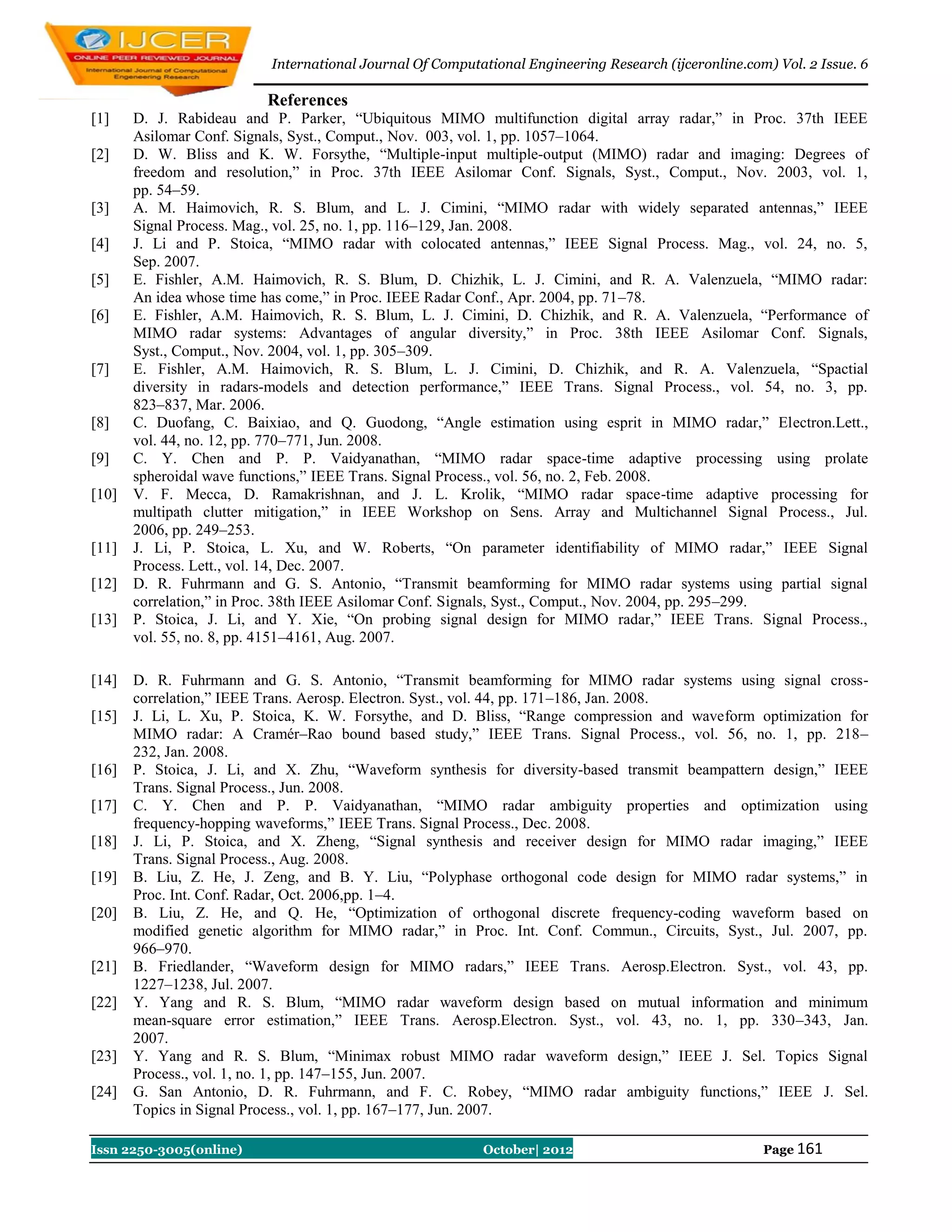 International Journal Of Computational Engineering Research (ijceronline.com) Vol. 2 Issue. 6

                          References
[1]    D. J. Rabideau and P. Parker, “Ubiquitous MIMO multifunction digital array radar,” in Proc. 37th IEEE
       Asilomar Conf. Signals, Syst., Comput., Nov. 003, vol. 1, pp. 1057–1064.
[2]    D. W. Bliss and K. W. Forsythe, “Multiple-input multiple-output (MIMO) radar and imaging: Degrees of
       freedom and resolution,” in Proc. 37th IEEE Asilomar Conf. Signals, Syst., Comput., Nov. 2003, vol. 1,
       pp. 54–59.
[3]    A. M. Haimovich, R. S. Blum, and L. J. Cimini, “MIMO radar with widely separated antennas,” IEEE
       Signal Process. Mag., vol. 25, no. 1, pp. 116–129, Jan. 2008.
[4]    J. Li and P. Stoica, “MIMO radar with colocated antennas,” IEEE Signal Process. Mag., vol. 24, no. 5,
       Sep. 2007.
[5]    E. Fishler, A.M. Haimovich, R. S. Blum, D. Chizhik, L. J. Cimini, and R. A. Valenzuela, “MIMO radar:
       An idea whose time has come,” in Proc. IEEE Radar Conf., Apr. 2004, pp. 71–78.
[6]    E. Fishler, A.M. Haimovich, R. S. Blum, L. J. Cimini, D. Chizhik, and R. A. Valenzuela, “Performance of
       MIMO radar systems: Advantages of angular diversity,” in Proc. 38th IEEE Asilomar Conf. Signals,
       Syst., Comput., Nov. 2004, vol. 1, pp. 305–309.
[7]    E. Fishler, A.M. Haimovich, R. S. Blum, L. J. Cimini, D. Chizhik, and R. A. Valenzuela, “Spactial
       diversity in radars-models and detection performance,” IEEE Trans. Signal Process., vol. 54, no. 3, pp.
       823–837, Mar. 2006.
[8]    C. Duofang, C. Baixiao, and Q. Guodong, “Angle estimation using esprit in MIMO radar,” Electron.Lett.,
       vol. 44, no. 12, pp. 770–771, Jun. 2008.
[9]    C. Y. Chen and P. P. Vaidyanathan, “MIMO radar space-time adaptive processing using prolate
       spheroidal wave functions,” IEEE Trans. Signal Process., vol. 56, no. 2, Feb. 2008.
[10]   V. F. Mecca, D. Ramakrishnan, and J. L. Krolik, “MIMO radar space-time adaptive processing for
       multipath clutter mitigation,” in IEEE Workshop on Sens. Array and Multichannel Signal Process., Jul.
       2006, pp. 249–253.
[11]   J. Li, P. Stoica, L. Xu, and W. Roberts, “On parameter identifiability of MIMO radar,” IEEE Signal
       Process. Lett., vol. 14, Dec. 2007.
[12]   D. R. Fuhrmann and G. S. Antonio, “Transmit beamforming for MIMO radar systems using partial signal
       correlation,” in Proc. 38th IEEE Asilomar Conf. Signals, Syst., Comput., Nov. 2004, pp. 295–299.
[13]   P. Stoica, J. Li, and Y. Xie, “On probing signal design for MIMO radar,” IEEE Trans. Signal Process.,
       vol. 55, no. 8, pp. 4151–4161, Aug. 2007.

[14]   D. R. Fuhrmann and G. S. Antonio, “Transmit beamforming for MIMO radar systems using signal cross-
       correlation,” IEEE Trans. Aerosp. Electron. Syst., vol. 44, pp. 171–186, Jan. 2008.
[15]   J. Li, L. Xu, P. Stoica, K. W. Forsythe, and D. Bliss, “Range compression and waveform optimization for
       MIMO radar: A Cramér–Rao bound based study,” IEEE Trans. Signal Process., vol. 56, no. 1, pp. 218–
       232, Jan. 2008.
[16]   P. Stoica, J. Li, and X. Zhu, “Waveform synthesis for diversity-based transmit beampattern design,” IEEE
       Trans. Signal Process., Jun. 2008.
[17]   C. Y. Chen and P. P. Vaidyanathan, “MIMO radar ambiguity properties and optimization using
       frequency-hopping waveforms,” IEEE Trans. Signal Process., Dec. 2008.
[18]   J. Li, P. Stoica, and X. Zheng, “Signal synthesis and receiver design for MIMO radar imaging,” IEEE
       Trans. Signal Process., Aug. 2008.
[19]   B. Liu, Z. He, J. Zeng, and B. Y. Liu, “Polyphase orthogonal code design for MIMO radar systems,” in
       Proc. Int. Conf. Radar, Oct. 2006,pp. 1–4.
[20]   B. Liu, Z. He, and Q. He, “Optimization of orthogonal discrete frequency-coding waveform based on
       modified genetic algorithm for MIMO radar,” in Proc. Int. Conf. Commun., Circuits, Syst., Jul. 2007, pp.
       966–970.
[21]   B. Friedlander, “Waveform design for MIMO radars,” IEEE Trans. Aerosp.Electron. Syst., vol. 43, pp.
       1227–1238, Jul. 2007.
[22]   Y. Yang and R. S. Blum, “MIMO radar waveform design based on mutual information and minimum
       mean-square error estimation,” IEEE Trans. Aerosp.Electron. Syst., vol. 43, no. 1, pp. 330–343, Jan.
       2007.
[23]   Y. Yang and R. S. Blum, “Minimax robust MIMO radar waveform design,” IEEE J. Sel. Topics Signal
       Process., vol. 1, no. 1, pp. 147–155, Jun. 2007.
[24]   G. San Antonio, D. R. Fuhrmann, and F. C. Robey, “MIMO radar ambiguity functions,” IEEE J. Sel.
       Topics in Signal Process., vol. 1, pp. 167–177, Jun. 2007.

Issn 2250-3005(online)                                    October| 2012                               Page 161
 