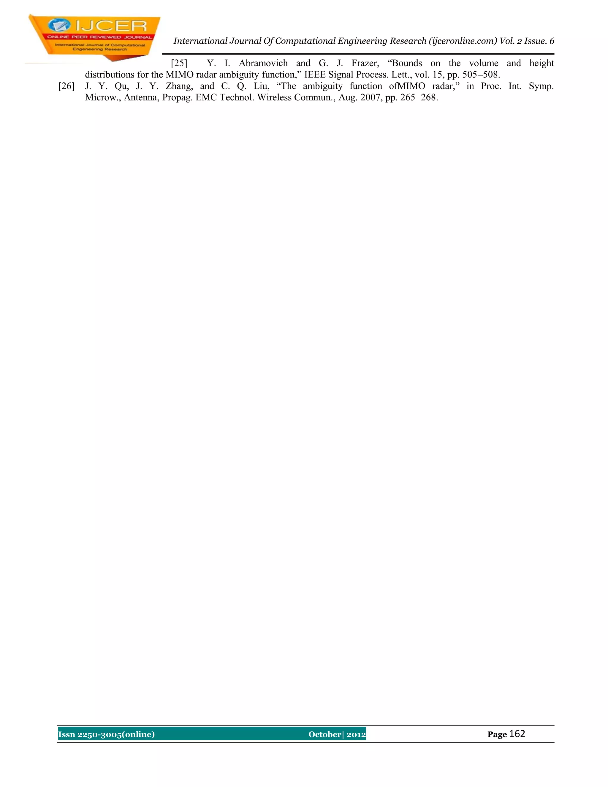 International Journal Of Computational Engineering Research (ijceronline.com) Vol. 2 Issue. 6

                              [25]   Y. I. Abramovich and G. J. Frazer, “Bounds on the volume and height
       distributions for the MIMO radar ambiguity function,” IEEE Signal Process. Lett., vol. 15, pp. 505–508.
[26]   J. Y. Qu, J. Y. Zhang, and C. Q. Liu, “The ambiguity function ofMIMO radar,” in Proc. Int. Symp.
       Microw., Antenna, Propag. EMC Technol. Wireless Commun., Aug. 2007, pp. 265–268.




Issn 2250-3005(online)                                    October| 2012                               Page 162
 