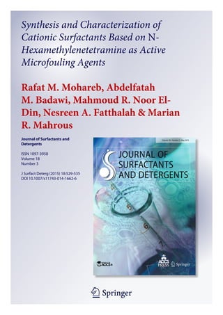 1 23
Journal of Surfactants and
Detergents
ISSN 1097-3958
Volume 18
Number 3
J Surfact Deterg (2015) 18:529-535
DOI 10.1007/s11743-014-1662-6
Synthesis and Characterization of
Cationic Surfactants Based on N-
Hexamethylenetetramine as Active
Microfouling Agents
Rafat M. Mohareb, Abdelfatah
M. Badawi, Mahmoud R. Noor El-
Din, Nesreen A. Fatthalah & Marian
R. Mahrous
 