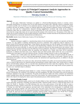 I nternational Journal Of Computational Engineering Research (ijceronline.com) Vol. 2 Issue. 8



      Hotellings T-square & P rincipal Component Analysis Approaches to
                        Quality Control Sustainability.
                                                   Onwuka, Gerald. I.
              Depart ment of Mathemat ics & Statistics, Kebbi State University of Science and Technology, Aliero


Abstract:
          In this paper, Multivariate Techniques are applied to a Production/Manufacturing industry to examine various
measurable characteristics of a product since no two items produced are exactly alike. Although, natural or assignable causes
of variat ion possibly must be found in every production process , attempt has been made using this technique to examine
correlation and tests for equality of means on collected multivariate data. Principal Co mponent Analysis and Hotelling‟s T 2
tests were used, with the 3-characteristics measured showing negligib le/low correlat ion with nearly all the correlation
coefficients small. Only one variable possess on the average about 70% of the total variation. The result of Hotelling T 2 test
shows that the average daily means are not equal and provide estimate of the interval to use. The purpose of this study is to
monitor the in-control condition for data on pipes production, which clearly concludes that data for the production process was
really obtained fro m a statistically monitored and controlled process.
Keywords: Quality Control, Mult ivariate Analysis, PCA & Hotelling T 2 .
I     Introduction
          Statistics technique is applied to a manufacturing industry for the determination of quality raw materials and finished
products. It is also applied in modeling manufacturing processes to determine when component could be replaced or the
process turned off for turnaround maintenance. Using statistics can help increase not only the quality of the products that a re
being manufactured but also the quantity. The reason is that manufacturing companies can use the statistics to create a plan of
action that will work mo re efficiently. In order to be able to effectively forecast the future productively with statistics, there
would need to be a program setup that can do the following: Forecast production, when there is a stable demand and uncertain
demand, Quantify the risk associated within the operations and financial costs. Predict when there will be operational
bottleneck, in sufficient time befo re they occur. Pinpoint when and which specific model will be the cause of uncertainty.
Calculate given info rmation to show the statistical outcome. Calculate summary statistics in order to setup sample data.
          If there is not a visible quality issue, then there is no way to fix it. When statistics are used to increase the quality of
production and products, it is easy to track and make appropriate changes to improve this overall quality. Statistics can also
help maintain the quality in the areas of business process, the mechanical and engineering process, in addition to the part
production process.
          With the possibility of as much up to date, and real time feedback, the quality can be increased almost instantly. In
order to setup the right process for statistical tracking and predicting in quality imp rovement, there would need be a support
process and information gathered. This is a step that many manufacturers have had a hard time comp leting. However, once
this is done, the overall payoff of being able to improve quality through statistics has had a huge benefit, increase productivity
at a lower cost. And that is what it is all about.
II     Back Ground
  The quality of the manufactured goods depend on a variety of factors beginning from the quality of raw materials, the
process of production, the conditions of the machines and other equipments, the skills of the labour force and the inspection
techniques, adopted at every stage of production. The goods can be sold in the market only if they conform to pre -determined
quality standards about which the prospective buyers have been briefed. The statistical quality control helps the producer to
achieve this objective by keeping the various steps in the production process within statistical control.

III     Statistical Quality Control
         The field of statistical quality control can be broadly defined as those statistical and engineering methods that are
used in measuring, monitoring, controlling, and improving quality. Statistical quality control is a field that dates back to the
1920s. Dr. Walter A. Shewhart of the Bell laboratory was one of the early p ioneers of the field. In 1924 he wrote a
memo randum showing a modern control chart, one of the basic tools of statistical process control. Haro ld F.Dodge and Harry
G. Ro mig, two other Bell system employees provided much of the leadership in the development of statistically based
sampling and inspection methods. The work of these three men forms much of the basis of the modern field of statistical
quality control. World War II saw the widespread introduction of these methods to U.S. industry. Dr W. Edwards Deming and
Dr. Joseph M. Juran have been instrumental in spreading statistical quality control methods sin ce World War II. Quality
Control is regarded as the most powerful trademark behind market. (Montgomery, 2001)
||Issn 2250-3005(online)||                              ||December ||2012||                                           Page   211
 