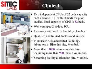 Clinical
 Two independent CPUs of 32 beds capacity
each and one CPU with 18 beds for pilot
studies. Total capacity of CPU is 82 beds.
 Well equipped 2 bedded ICU.
 Pharmacy with walk in humidity chamber.
 Qualified and trained doctors and nurses.
 In-house NABL accredited Pathology
laboratory at Bhandup site, Mumbai.
 More than 11000 volunteers data base
including more than 900 female volunteers.
 Screening facility at Bhandup site, Mumbai.
Image
 