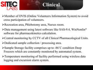 Member of OVIS (Online Volunteers Information System) to avoid
cross participation of volunteers.
Recreation area, Phlebotomy area, Nurses room.
Data management using latest software like SAS-9.4, WinNonlin®
software for pharmacokinetics calculation.
Central monitoring by CCTV of all Clinical Pharmacological Units.
Dedicated sample collection / processing area.
Sample Storage facility comprises up to -86˚C condition Deep
Freezers which are constantly monitored by automated system.
Temperature monitoring of facility performed using wireless data
logging and excursion alarm system.
Clinical
 