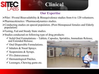 Pilot / Pivotal Bioavailability & Bioequivalence studies from 6 to 120 volunteers.
Pharmacokinetics / Pharmacodynamics studies.
Conducting studies on special population. (Post-Menopausal females and Elderly
population)
Fasting, Fed and Steady State studies.
Studies conducted on following type of drug products:
 Solid Oral Formulations – Tablets, Capsules, Sprinkles, Immediate Release,
and Extended Release.
 Oral Dispersible Formulations.
 Inhalers & Nasal Sprays.
 Suspensions & Syrups.
 IVs (Intravenous)
 Dermatological Patches.
 Lozenges, Chewing gums etc.
Our Expertise
Clinical
 