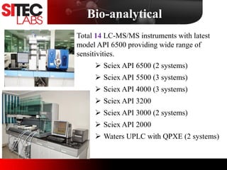 Total 14 LC-MS/MS instruments with latest
model API 6500 providing wide range of
sensitivities.
 Sciex API 6500 (2 systems)
 Sciex API 5500 (3 systems)
 Sciex API 4000 (3 systems)
 Sciex API 3200
 Sciex API 3000 (2 systems)
 Sciex API 2000
 Waters UPLC with QPXE (2 systems)
Image
Image
Bio-analytical
 