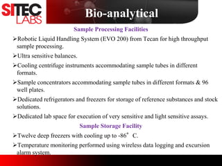 Sample Processing Facilities
Robotic Liquid Handling System (EVO 200) from Tecan for high throughput
sample processing.
Ultra sensitive balances.
Cooling centrifuge instruments accommodating sample tubes in different
formats.
Sample concentrators accommodating sample tubes in different formats & 96
well plates.
Dedicated refrigerators and freezers for storage of reference substances and stock
solutions.
Dedicated lab space for execution of very sensitive and light sensitive assays.
Sample Storage Facility
Twelve deep freezers with cooling up to -86°C.
Temperature monitoring performed using wireless data logging and excursion
alarm system.
Bio-analytical
 