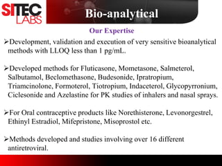 Development, validation and execution of very sensitive bioanalytical
methods with LLOQ less than 1 pg/mL.
Developed methods for Fluticasone, Mometasone, Salmeterol,
Salbutamol, Beclomethasone, Budesonide, Ipratropium,
Triamcinolone, Formoterol, Tiotropium, Indaceterol, Glycopyrronium,
Ciclesonide and Azelastine for PK studies of inhalers and nasal sprays.
For Oral contraceptive products like Norethisterone, Levonorgestrel,
Ethinyl Estradiol, Mifepristone, Misoprostol etc.
Methods developed and studies involving over 16 different
antiretroviral.
Our Expertise
Bio-analytical
 