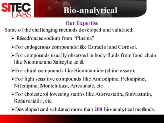 Some of the challenging methods developed and validated:
 Risedronate sodium from “Plasma”
For endogenous compounds like Estradiol and Cortisol.
For compounds usually observed in body fluids from food chain
like Nicotine and Salicylic acid.
For chiral compounds like Bicalutamide (chiral assay).
For light sensitive compounds like Amlodipine, Felodipine,
Nifedipine, Montelukast, Artesunate, etc.
For cholesterol lowering statins like Atorvastatin, Simvastatin,
Rosuvastatin, etc.
Developed and validated more than 200 bio-analytical methods.
Our Expertise
Bio-analytical
 