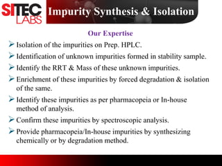 Our Expertise
Isolation of the impurities on Prep. HPLC.
Identification of unknown impurities formed in stability sample.
Identify the RRT & Mass of these unknown impurities.
Enrichment of these impurities by forced degradation & isolation
of the same.
Identify these impurities as per pharmacopeia or In-house
method of analysis.
Confirm these impurities by spectroscopic analysis.
Provide pharmacopeia/In-house impurities by synthesizing
chemically or by degradation method.
Impurity Synthesis & Isolation
 