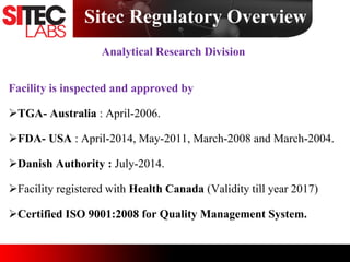 Sitec Regulatory Overview
Analytical Research Division
Facility is inspected and approved by
TGA- Australia : April-2006.
FDA- USA : April-2014, May-2011, March-2008 and March-2004.
Danish Authority : July-2014.
Facility registered with Health Canada (Validity till year 2017)
Certified ISO 9001:2008 for Quality Management System.
 