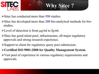 Sitec has conducted more than 950 studies.
Sitec has developed more than 200 bio-analytical methods for bio-
studies.
Level of detection is from µg/ml to fg/ml.
Sitec has good talent pool, infrastructure, all major regulatory
approvals and strong research experience.
Support to client for regulatory query post submission.
Certified ISO 9001:2008 for Quality Management System.
Vast pool of experience in various regulatory requirements and
approvals.
Why Sitec ?
 