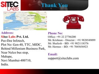 Thank You
Address:
Sitec Labs Pvt. Ltd.
Pee-Dee Infotech,
Plot No: Gen-40, TTC, MIDC,
Behind Millenium Business Park,
Near Nelco bus stop,
Mahape,
Navi Mumbai-400710,
India.
Phone No:
Office: +91 22 27786200
Mr. Krishnan – Director : +91 9820549099
Mr. Shailesh – BD: +91 9821118376
Mr. Hermes – BD: +91 7045656923
Email:
support@siteclabs.com
 