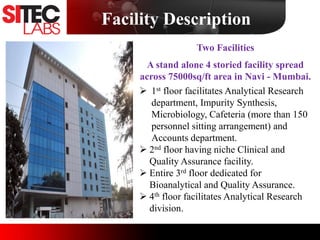 Facility Description
Two Facilities
A stand alone 4 storied facility spread
across 75000sq/ft area in Navi - Mumbai.
 1st floor facilitates Analytical Research
department, Impurity Synthesis,
Microbiology, Cafeteria (more than 150
personnel sitting arrangement) and
Accounts department.
 2nd floor having niche Clinical and
Quality Assurance facility.
 Entire 3rd floor dedicated for
Bioanalytical and Quality Assurance.
 4th floor facilitates Analytical Research
division.
 