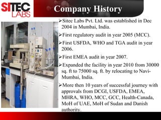 Company History
Sitec Labs Pvt. Ltd. was established in Dec
2004 in Mumbai, India.
First regulatory audit in year 2005 (MCC).
First USFDA, WHO and TGA audit in year
2006.
First EMEA audit in year 2007.
Expanded the facility in year 2010 from 30000
sq. ft to 75000 sq. ft. by relocating to Navi-
Mumbai, India.
More then 10 years of successful journey with
approvals from DCGI, USFDA, EMEA,
MHRA, WHO, MCC, GCC, Health-Canada,
MoH of UAE, MoH of Sudan and Danish
authority.
 