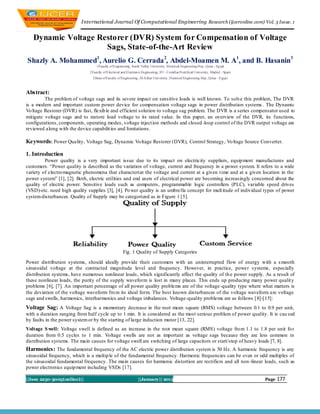 International Journal Of Computational Engineering Research (ijceronline.com) Vol. 3 Issue. 1


   Dynamic Voltage Restorer (DVR) System for Compensation of Voltage
                     Sags, State-of-the-Art Review
Shazly A. Mohammed1, Aurelio G. Cerrada 2, Abdel-Moamen M. A1, and B. Hasanin3
                                  1Faculty of Engineering, South Valley University, Electrical Engineering Dep., Qena - Egypt
                              2Faculty of Electrical and Electronic Engineering, IIT - Comillas Pontifical University, Madrid - Spain
                                3Dean of Faculty of Engineering, Al-Azhar University, Electrical Engineering Dep., Qena – Egypt



Abstract:
         The problem of voltage sags and its severe impact on sensitive loads is well known. To solve this problem, The DVR
is a modern and important custom power device for compensation voltage sags in power distribution systems . The Dynamic
Vo ltage Restorer (DVR) is fast, flexib le and efficient solution to voltage sag problem. The DVR is a series compensator used to
mitigate voltage sags and to restore load voltage to its rated value. In this paper, an overview of the DVR, its functions,
configurations, components, operating modes, voltage inject ion methods and closed -loop control of the DVR output voltage are
reviewed along with the device capabilit ies and limitations.

Keywords: Power Quality, Voltage Sag, Dynamic Vo ltage Restorer (DVR), Control Strategy, Vo ltage Source Converter.

1. Introduction
         Power quality is a very important issue due to its impact on electricity suppliers, equip ment manufactures and
customers. “Power quality is described as the variation of voltage, current and frequency in a power system. It refers to a wide
variety of electro magnetic phenomena that characterize the voltage and current at a given t ime and at a given location in the
power system” [1], [2]. Both, electric utilities and end users of electrical power are becoming increasingly concerned about the
quality of electric power. Sensitive loads such as computers, programmable logic controllers (PLC), variable speed drives
(VSD)-etc. need high quality supplies [3], [4]. Po wer quality is an umbrella concept for mult itude of individual types of power
system disturbances. Quality of Supply may be categorized as in Figure 1 [5].




                                                      Fig. 1 Quality of Supply Categories

Power distribution systems, should ideally provide their customers with an uninterrupted flow of energy with a s mooth
sinusoidal voltage at the contracted magnitude level and frequency. However, in practice, power systems, especially
distribution systems, have numerous nonlinear loads, which significantly affect the quality of th e power supply. As a result of
these nonlinear loads, the purity of the supply waveform is lost in many places. This ends up producing many power qualit y
problems [6], [7]. An important percentage of all power quality problems are of the voltage -quality type where what matters is
the deviation of the voltage waveform fro m its ideal form. The best known disturbances of the voltage waveform are voltage
sags and swells, harmonics, interharmonics and voltage imbalances. Voltage-quality problems are as follows [8]-[15]:
Voltage Sag: A Voltage Sag is a momentary decrease in the root mean square (RMS) voltage between 0.1 to 0.9 per unit,
with a duration ranging from half cycle up to 1 min. It is considered as the most serious problem of power quality. It is cau sed
by faults in the power system or by the starting of large induction motor [13, 22].
Voltage S well: Voltage swell is defined as an increase in the root mean square (RMS) voltage fro m 1.1 to 1.8 per unit fo r
duration from 0.5 cycles to 1 min. Voltage swells are not as important as voltage sags because they are less common in
distribution systems. The main causes for voltage swell are switching of large capacitors or start/stop of heavy loads [7, 8].
Harmonics: The fundamental frequency of the AC electric power distribution system is 50 Hz. A harmonic frequency is any
sinusoidal frequency, which is a multip le of the fundamental frequency. Harmonic frequencies can be even or odd multiples of
the sinusoidal fundamental frequency. The main causes for harmonic distortion are rectifiers and all non -linear loads, such as
power electronics equip ment including VSDs [17].

||Issn 2250-3005(online)||                                       ||January|| 2013                                                       Page   177
 