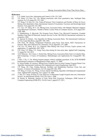 Mining Association Rules From Time Series Data…
189
||Issn||2250-3005|| (Online) ||March||2013|| ||www.ijceronline.com||
References
[1] L.A. Zadeh, Fuzzy Sets. Information and Control, 8:338- 353, 1965.
[2] T.P. Hong, C.S. Kuo, S.C. Chi, Mining association rules from quantitative data. Intelligent Data
Analysis, no.3 (5), pages338- 353, 1965.
[3] T.P. Hong, C.S. Kuo, S.C. Chi, Trade-off between Time Complexity and Number of Rules for Fuzzy
Mining from Quantitative Data, International Journal of Uncertainty: Fuzziness and Knowledge-based
Systems, 9 (5), pages338- 353, 2001.
[4] Y.C. Lee, T.P. Hong, W.Y. Lin, Mining Fuzzy Association Rules with Multiple Minimum Supports
using Maximum Constraints , Number of Rules. Lecture Notes in Computer Science. 3214: pages1283-
1290, 2004.
[5] S. Papadimitriou, S. Mavroudi, The Frequent Fuzzy Pattern Tree, Microsoft Corporation. Example
Database Food Mart Of Microsoft Analysis Services: In the 19th WSEAS international conference on
computers, 2005.
[6] R. Agrawal, R, Srikant , Fast Algorithm for Mining Association Rules. The International Conference
on Very Large Data Bases, pages487- 499, 1994.
[7] S.M. Chen, J.R. Hwang, Temperature Prediction using Fuzzy Time Series. IEEE Transactions on
Systems, Man, and Cybernetics B: Cybernetics, 30 (2), pages263- 275, 2000.
[8] C.H. Lin, T.P. Hong, W.Y. Lu, Linguistic Data Mining with Fuzzy FP-trees, Expert systems with
applications, 37, pages4560- 4567, 2010.
[9] C.H. Chen, T.P. Hong, V.S. Tseng, Fuzzy data mining for time-series data, Applied Soft Computing,
12: pages536- 542, 2012.
[10] A.M. Palacious , M.J. Gacto, J. Alcala-Fdez, Mining Fuzzy Association Rules from Low Quality Data.
Soft Computing- A Fusion of Foundations, Methodologies and Applications,Vol 16:pages883- 901,
2012.
[11] J. Han, J. Pie, Y. Yin, Mining frequent patterns without candidate generation: In the ACM SIGMOD
International Conference on Management of Data, pages1- 12, 2000.
[12] K. Suriya Prabha, R Lawrance, Mining Fuzzy Frequent Item set using Compact Frequent Pattern Tree
Algorithm. International Conference On Computing and Control Engineering, April 2012.
[13] T.P. Hong, J.B. Chen, Finding Relevant Attributes and Membership Functions. Fuzzy Sets and
Systems- A Fusion of Foundations, Vol 103, pages389- 404, 1999.
[14] T.P. Hong, C.S. Kuo, S.L. Wang, A Fuzzy Apriori Tid Mining Algorithm with Reduced Computational
Time, Applied Soft Computing, Vol 5, pages1-10, 2004.
[15] T. Hua, S.Y. Sung, H.Xiong, Q. Fud, Discovery of Maximum Length Frequent Item sets, Information
Science: An International Journal, Vol (178), Issue 1, 2008.
[16] H. Suresh, K. Raimond, Analysis of Time Series Rule Extraction Techniques, IOSR Journal of
Computer Engineering (IOSR-JCE), Vol (8), Issue 5, pages22-27, 2013.
 