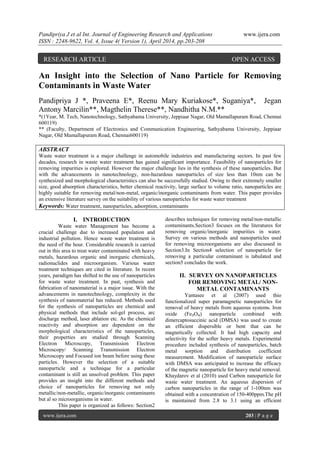 Pandipriya J et al Int. Journal of Engineering Research and Applications www.ijera.com
ISSN : 2248-9622, Vol. 4, Issue 4( Version 1), April 2014, pp.203-208
www.ijera.com 203 | P a g e
An Insight into the Selection of Nano Particle for Removing
Contaminants in Waste Water
Pandipriya J *, Praveena E*, Reenu Mary Kuriakose*, Suganiya*, Jegan
Antony Marcilin**, Magthelin Therese**, Nandhitha N.M.**
*(1Year, M. Tech, Nanotechnology, Sathyabama University, Jeppiaar Nagar, Old Mamallapuram Road, Chennai
600119)
** (Faculty, Department of Electronics and Communication Engineering, Sathyabama University, Jeppiaar
Nagar, Old Mamallapuram Road, Chennai600119)
ABSTRACT
Waste water treatment is a major challenge in automobile industries and manufacturing sectors. In past few
decades, research in waste water treatment has gained significant importance. Feasibility of nanoparticles for
removing impurities is explored. However the major challenge lies in the synthesis of these nanoparticles. But
with the advancements in nanotechnology, non-hazardous nanoparticles of size less than 10nm can be
synthesized and morphological characteristics can also be successfully studied. Owing to their extremely smaller
size, good absorption characteristics, better chemical reactivity, large surface to volume ratio, nanoparticles are
highly suitable for removing metal/non-metal, organic/inorganic contaminants from water. This paper provides
an extensive literature survey on the suitability of various nanoparticles for waste water treatment
Keywords: Water treatment, nanoparticles, adsorption, contaminants
I. INTRODUCTION
Waste water Management has become a
crucial challenge due to increased population and
industrial pollution. Hence waste water treatment is
the need of the hour. Considerable research is carried
out in this area to treat water contaminated with heavy
metals, hazardous organic and inorganic chemicals,
radionuclides and microorganism. Various water
treatment techniques are cited in literature. In recent
years, paradigm has shifted to the use of nanoparticles
for waste water treatment. In past, synthesis and
fabrication of nanomaterial is a major issue. With the
advancements in nanotechnology, complexity in the
synthesis of nanomaterial has reduced. Methods used
for the synthesis of nanoparticles are chemical and
physical methods that include sol-gel process, arc
discharge method, laser ablation etc. As the chemical
reactivity and absorption are dependent on the
morphological characteristics of the nanoparticles,
their properties are studied through Scanning
Electron Microscopy, Transmission Electron
Microscopy/ Scanning Transmission Electron
Microscopy and Focused ion beam before using these
particles. However the selection of a suitable
nanoparticle and a technique for a particular
contaminant is still an unsolved problem. This paper
provides an insight into the different methods and
choice of nanoparticles for removing not only
metallic/non-metallic, organic/inorganic contaminants
but al so microorganisms in water.
This paper is organized as follows: Section2
describes techniques for removing metal/non-metallic
contaminants.Section3 focuses on the literatures for
removing organic/inorganic impurities in water.
Survey on various methods and nanoparticles used
for removing microorganisms are also discussed in
Section3.In Section4 selection of nanoparticle for
removing a particular contaminant is tabulated and
section5 concludes the work.
II. SURVEY ON NANOPARTICLES
FOR REMOVING METAL/ NON-
METAL CONTAMINANTS
Yantasee et al (2007) used thio
functionalized super paramagnetic nanoparticles for
removal of heavy metals from aqueous systems. Iron
oxide (Fe₃O₄) nanoparticle combined with
dimercaptosuccinic acid (DMSA) was used to create
an efficient dispersible or bent that can be
magnetically collected. It had high capacity and
selectivity for the softer heavy metals. Experimental
procedure included synthesis of nanoparticles, batch
metal sorption and distribution coefficient
measurement. Modification of nanoparticle surface
with DMSA was anticipated to increase the efficacy
of the magnetic nanoparticle for heavy metal removal.
Khaydarov et al (2010) used Carbon nanoparticle for
waste water treatment. An aqueous dispersion of
carbon nanoparticles in the range of 1-100nm was
obtained with a concentration of 150-400ppm.The pH
is maintained from 2.8 to 3.1 using an efficient
RESEARCH ARTICLE OPEN ACCESS
 