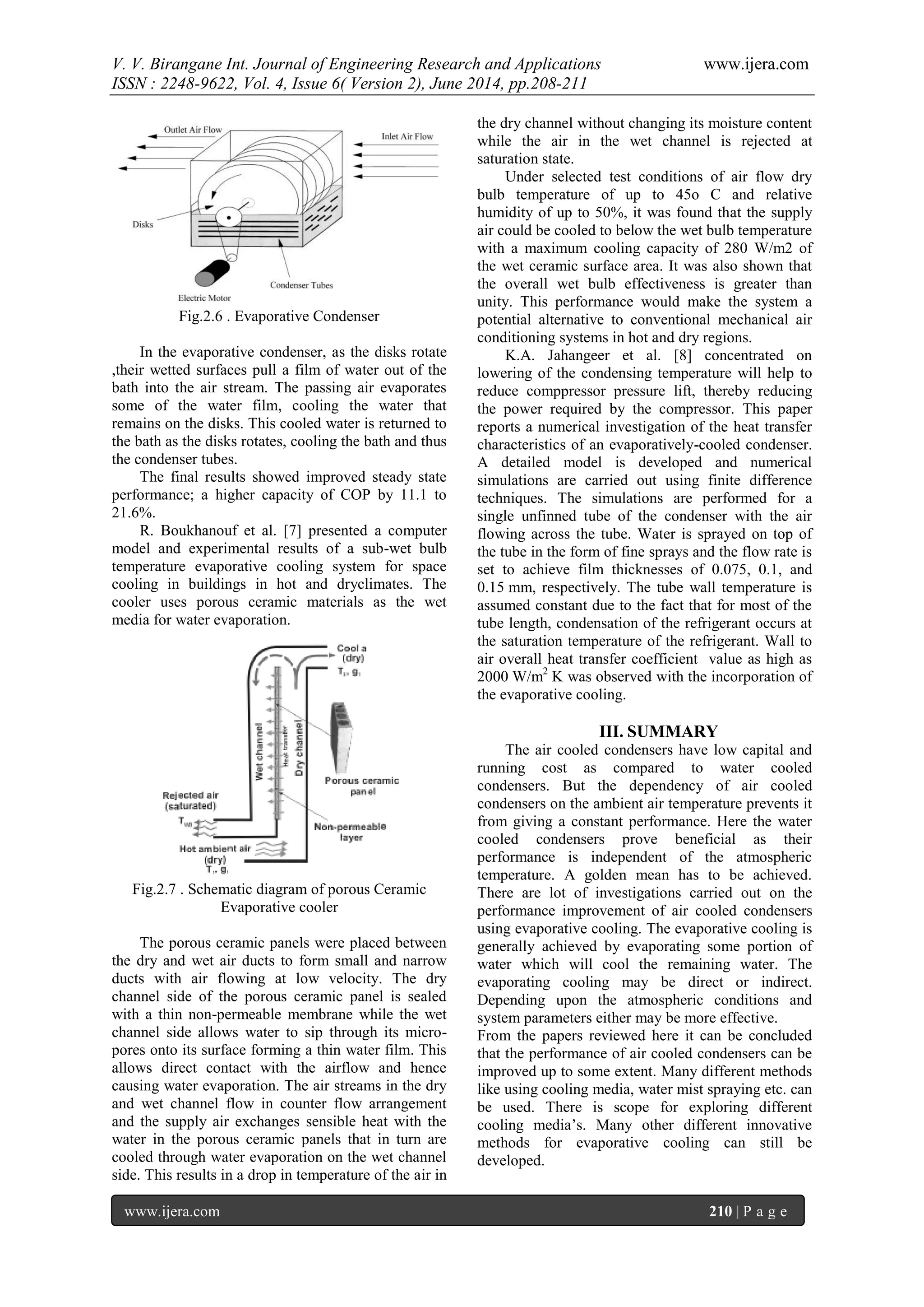 V. V. Birangane Int. Journal of Engineering Research and Applications www.ijera.com
ISSN : 2248-9622, Vol. 4, Issue 6( Version 2), June 2014, pp.208-211
www.ijera.com 210 | P a g e
Fig.2.6 . Evaporative Condenser
In the evaporative condenser, as the disks rotate
,their wetted surfaces pull a film of water out of the
bath into the air stream. The passing air evaporates
some of the water film, cooling the water that
remains on the disks. This cooled water is returned to
the bath as the disks rotates, cooling the bath and thus
the condenser tubes.
The final results showed improved steady state
performance; a higher capacity of COP by 11.1 to
21.6%.
R. Boukhanouf et al. [7] presented a computer
model and experimental results of a sub-wet bulb
temperature evaporative cooling system for space
cooling in buildings in hot and dryclimates. The
cooler uses porous ceramic materials as the wet
media for water evaporation.
Fig.2.7 . Schematic diagram of porous Ceramic
Evaporative cooler
The porous ceramic panels were placed between
the dry and wet air ducts to form small and narrow
ducts with air flowing at low velocity. The dry
channel side of the porous ceramic panel is sealed
with a thin non-permeable membrane while the wet
channel side allows water to sip through its micro-
pores onto its surface forming a thin water film. This
allows direct contact with the airflow and hence
causing water evaporation. The air streams in the dry
and wet channel flow in counter flow arrangement
and the supply air exchanges sensible heat with the
water in the porous ceramic panels that in turn are
cooled through water evaporation on the wet channel
side. This results in a drop in temperature of the air in
the dry channel without changing its moisture content
while the air in the wet channel is rejected at
saturation state.
Under selected test conditions of air flow dry
bulb temperature of up to 45o C and relative
humidity of up to 50%, it was found that the supply
air could be cooled to below the wet bulb temperature
with a maximum cooling capacity of 280 W/m2 of
the wet ceramic surface area. It was also shown that
the overall wet bulb effectiveness is greater than
unity. This performance would make the system a
potential alternative to conventional mechanical air
conditioning systems in hot and dry regions.
K.A. Jahangeer et al. [8] concentrated on
lowering of the condensing temperature will help to
reduce comppressor pressure lift, thereby reducing
the power required by the compressor. This paper
reports a numerical investigation of the heat transfer
characteristics of an evaporatively-cooled condenser.
A detailed model is developed and numerical
simulations are carried out using finite difference
techniques. The simulations are performed for a
single unfinned tube of the condenser with the air
flowing across the tube. Water is sprayed on top of
the tube in the form of fine sprays and the flow rate is
set to achieve film thicknesses of 0.075, 0.1, and
0.15 mm, respectively. The tube wall temperature is
assumed constant due to the fact that for most of the
tube length, condensation of the refrigerant occurs at
the saturation temperature of the refrigerant. Wall to
air overall heat transfer coefficient value as high as
2000 W/m2
K was observed with the incorporation of
the evaporative cooling.
III. SUMMARY
The air cooled condensers have low capital and
running cost as compared to water cooled
condensers. But the dependency of air cooled
condensers on the ambient air temperature prevents it
from giving a constant performance. Here the water
cooled condensers prove beneficial as their
performance is independent of the atmospheric
temperature. A golden mean has to be achieved.
There are lot of investigations carried out on the
performance improvement of air cooled condensers
using evaporative cooling. The evaporative cooling is
generally achieved by evaporating some portion of
water which will cool the remaining water. The
evaporating cooling may be direct or indirect.
Depending upon the atmospheric conditions and
system parameters either may be more effective.
From the papers reviewed here it can be concluded
that the performance of air cooled condensers can be
improved up to some extent. Many different methods
like using cooling media, water mist spraying etc. can
be used. There is scope for exploring different
cooling media’s. Many other different innovative
methods for evaporative cooling can still be
developed.
 