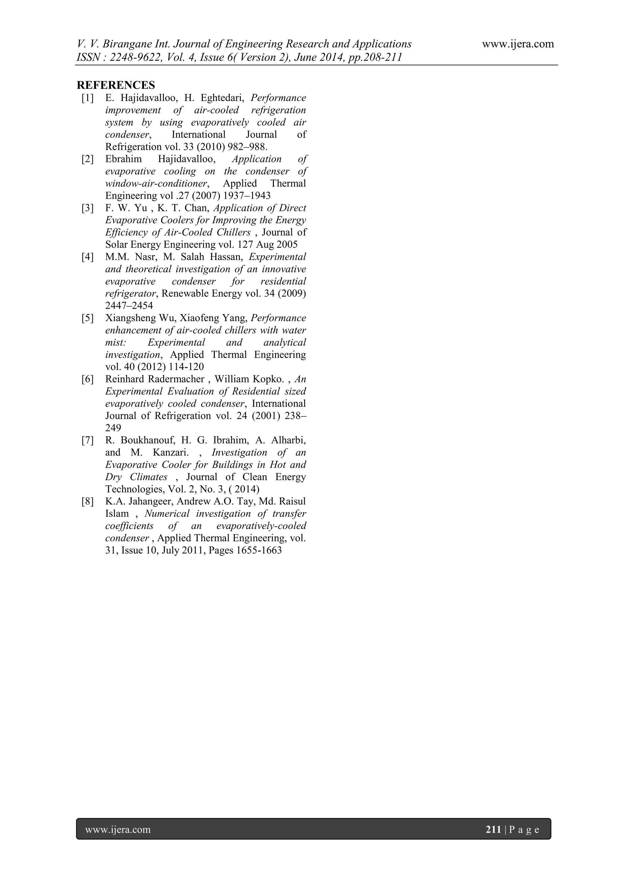 V. V. Birangane Int. Journal of Engineering Research and Applications www.ijera.com
ISSN : 2248-9622, Vol. 4, Issue 6( Version 2), June 2014, pp.208-211
www.ijera.com 211 | P a g e
REFERENCES
[1] E. Hajidavalloo, H. Eghtedari, Performance
improvement of air-cooled refrigeration
system by using evaporatively cooled air
condenser, International Journal of
Refrigeration vol. 33 (2010) 982–988.
[2] Ebrahim Hajidavalloo, Application of
evaporative cooling on the condenser of
window-air-conditioner, Applied Thermal
Engineering vol .27 (2007) 1937–1943
[3] F. W. Yu , K. T. Chan, Application of Direct
Evaporative Coolers for Improving the Energy
Efficiency of Air-Cooled Chillers , Journal of
Solar Energy Engineering vol. 127 Aug 2005
[4] M.M. Nasr, M. Salah Hassan, Experimental
and theoretical investigation of an innovative
evaporative condenser for residential
refrigerator, Renewable Energy vol. 34 (2009)
2447–2454
[5] Xiangsheng Wu, Xiaofeng Yang, Performance
enhancement of air-cooled chillers with water
mist: Experimental and analytical
investigation, Applied Thermal Engineering
vol. 40 (2012) 114-120
[6] Reinhard Radermacher , William Kopko. , An
Experimental Evaluation of Residential sized
evaporatively cooled condenser, International
Journal of Refrigeration vol. 24 (2001) 238–
249
[7] R. Boukhanouf, H. G. Ibrahim, A. Alharbi,
and M. Kanzari. , Investigation of an
Evaporative Cooler for Buildings in Hot and
Dry Climates , Journal of Clean Energy
Technologies, Vol. 2, No. 3, ( 2014)
[8] K.A. Jahangeer, Andrew A.O. Tay, Md. Raisul
Islam , Numerical investigation of transfer
coefficients of an evaporatively-cooled
condenser , Applied Thermal Engineering, vol.
31, Issue 10, July 2011, Pages 1655-1663
 
