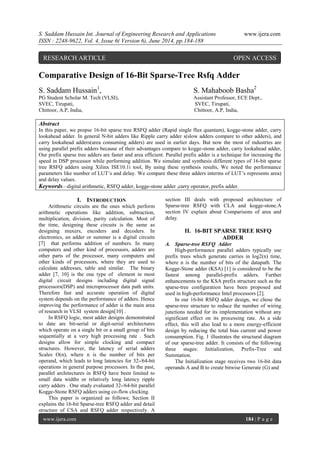 S. Saddam Hussain Int. Journal of Engineering Research and Applications www.ijera.com
ISSN : 2248-9622, Vol. 4, Issue 6( Version 6), June 2014, pp.184-188
www.ijera.com 184 | P a g e
Comparative Design of 16-Bit Sparse-Tree Rsfq Adder
S. Saddam Hussain1
, S. Mahaboob Basha2
PG Student Scholar M. Tech (VLSI), Assistant Professor, ECE Dept.,
SVEC, Tirupati, SVEC, Tirupati,
Chittoor, A.P, India, Chittoor, A.P, India,
Abstract
In this paper, we propse 16-bit sparse tree RSFQ adder (Rapid single flux quantam), kogge-stone adder, carry
lookahead adder. In general N-bit adders like Ripple carry adder s(slow adders compare to other adders), and
carry lookahead adders(area consuming adders) are used in earlier days. But now the most of industries are
using parallel prefix adders because of their advantages compare to kogge-stone adder, carry lookahead adder,
Our prefix sparse tree adders are faster and area efficient. Parallel prefix adder is a technique for increasing the
speed in DSP processor while performing addition. We simulate and synthesis different types of 16-bit sparse
tree RSFQ adders using Xilinx ISE10.1i tool, By using these synthesis results, We noted the performance
parameters like number of LUT’s and delay. We compare these three adders interms of LUT’s represents area)
and delay values.
Keywords—digital arithmetic, RSFQ adder, kogge-stone adder ,carry operator, prefix adder.
I. INTRODUCTION
Arithmetic circuits are the ones which perform
arithmetic operations like addition, subtraction,
multiplication, division, parity calculation. Most of
the time, designing these circuits is the same as
designing muxers, encoders and decoders. In
electronics, an adder or summer is a digital circuits
[7] that performs addition of numbers. In many
computers and other kind of processors, adders are
other parts of the processor, many computers and
other kinds of processors, where they are used to
calculate addresses, table and similar. The binary
adder [7, 10] is the one type of element in most
digital circuit designs including digital signal
processors(DSP) and microprocessor data path units.
Therefore fast and accurate operation of digital
system depends on the performance of adders. Hence
improving the performance of adder is the main area
of research in VLSI system design[10] .
In RSFQ logic, most adder designs demonstrated
to date are bit-serial or digit-serial architectures
which operate on a single bit or a small group of bits
sequentially at a very high processing rate . Such
designs allow for simple clocking and compact
structures. However, the latency of serial adders
Scales O(n), where n is the number of bits per
operand, which leads to long latencies for 32-/64-bit
operations in general purpose processors. In the past,
parallel architectures in RSFQ have been limited to
small data widths or relatively long latency ripple
carry adders . One study evaluated 32-/64-bit parallel
Kogge-Stone RSFQ adders using co-flow clocking.
This paper is organized as follows; Section II
explains the 16-bit Sparse-tree RSFQ adder and detail
structure of CSA and RSFQ adder respectively. A
section III deals with proposed architecture of
Sparse-tree RSFQ with CLA and kogge-stone.A
section IV explain about Comparisons of area and
delay.
II. 16-BIT SPARSE TREE RSFQ
ADDER
A. Sparse-tree RSFQ Adder
High-performance parallel adders typically use
prefix trees which generate carries in log2(n) time,
where n is the number of bits of the datapath. The
Kogge-Stone adder (KSA) [1] is considered to be the
fastest among parallel-prefix adders. Further
enhancements to the KSA prefix structure such as the
sparse-tree configuration have been proposed and
used in high-performance Intel processors [2].
In our 16-bit RSFQ adder design, we chose the
sparse-tree structure to reduce the number of wiring
junctions needed for its implementation without any
significant effect on its processing rate. As a side
effect, this will also lead to a more energy-efficient
design by reducing the total bias current and power
consumption. Fig. 1 illustrates the structural diagram
of our sparse-tree adder. It consists of the following
three stages: Initialization, Prefix-Tree and
Summation.
The Initialization stage receives two 16-bit data
operands A and B to create bitwise Generate (G) and
RESEARCH ARTICLE OPEN ACCESS
 