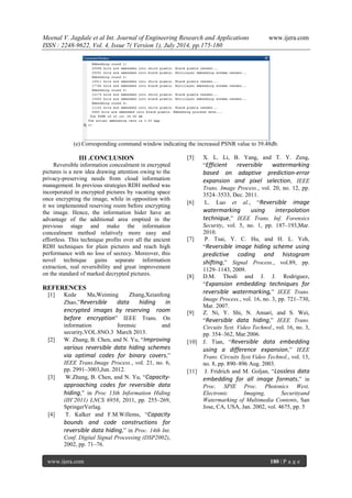Meenal V. Jagdale et al Int. Journal of Engineering Research and Applications www.ijera.com 
ISSN : 2248-9622, Vol. 4, Issue 7( Version 1), July 2014, pp.175-180 
www.ijera.com 180 | P a g e 
(e) Corresponding command window indicating the increased PSNR value to 39.48db. 
III .CONCLUSION Reversible information concealment in encrypted pictures is a new idea drawing attention owing to the privacy-preserving needs from cloud information management. In previous strategies RDH method was incorporated in encrypted pictures by vacating space once encrypting the image, while in opposition with it we implemented reserving room before encrypting the image. Hence, the information hider have an advantage of the additional area emptied in the previous stage and make the information concealment method relatively more easy and effortless. This technique profits over all the ancient RDH techniques for plain pictures and reach high performance with no loss of secrecy. Moreover, this novel technique gains separate information extraction, real reversibility and great improvement on the standard of marked decrypted pictures. REFERENCES [1] Kede Ma,Weiming Zhang,Xeianfeng Zhao,”Reversible data hiding in encrypted images by reserving room before encryption” IEEE Trans. On information forensic and security,VOL.8NO.3 March 2013. [2] W. Zhang, B. Chen, and N. Yu, “Improving various reversible data hiding schemes via optimal codes for binary covers,” IEEE Trans.Image Process., vol. 21, no. 6, pp. 2991–3003,Jun. 2012. [3] W.Zhang, B. Chen, and N. Yu, “Capacity- approaching codes for reversible data hiding,” in Proc 13th Information Hiding (IH’2011) LNCS 6958, 2011, pp. 255–269, SpringerVerlag. [4] T. Kalker and F.M.Willems, “Capacity bounds and code constructions for reversible data hiding,” in Proc. 14th Int. Conf. Digital Signal Processing (DSP2002), 2002, pp. 71–76. 
[5] X. L. Li, B. Yang, and T. Y. Zeng, “Efficient reversible watermarking based on adaptive prediction-error expansion and pixel selection, IEEE Trans. Image Process., vol. 20, no. 12, pp. 3524–3533, Dec. 2011. [6] L. Luo et al., “Reversible image watermarking using interpolation technique,” IEEE Trans. Inf. Forensics Security, vol. 5, no. 1, pp. 187–193,Mar. 2010. [7] P. Tsai, Y. C. Hu, and H. L. Yeh, “Reversible image hiding scheme using predictive coding and histogram shifting,” Signal Process., vol.89, pp. 1129–1143, 2009. [8] D.M. Thodi and J. J. Rodriguez, “Expansion embedding techniques for reversible watermarking,” IEEE Trans. Image Process., vol. 16, no. 3, pp. 721–730, Mar. 2007. [9] Z. Ni, Y. Shi, N. Ansari, and S. Wei, “Reversible data hiding,” IEEE Trans. Circuits Syst. Video Technol., vol. 16, no. 3, pp. 354–362, Mar.2006. [10] J. Tian, “Reversible data embedding using a difference expansion,” IEEE Trans. Circuits Syst.Video Technol., vol. 13, no. 8, pp. 890–896 Aug. 2003. [11] J. Fridrich and M. Goljan, “Lossless data embedding for all image formats,” in Proc. SPIE Proc. Photonics West, Electronic Imaging, Securityand Watermarking of Multimedia Contents, San Jose, CA, USA, Jan. 2002, vol. 4675, pp. 5 
