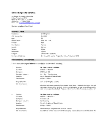 Silvino Empuerto Sanchez
Sn. Roque St; Lipata, Minganilla
Cebu, Philippines 6046
HomeTel.No.: +63 32 2720584
Mobile No.: +77714987089
Email Add: s.sanchez2006@yahoo.com.ph
Current Location: Kazakhstan
PERSONAL DATA
Profession: Civil Engineer
PRC License No: 0103061
Age: 36
Date of Birth: Sept. 18, 1978
Gender: Male
Civil Status: Married
Height: 150 cm
Weight: 68 kg
Nationality: Filipino
Religion: Christianity - Catholic
Permanent Address: Sn. Roque St; Lipata, Minganilla, Cebu, Philippines 6045
PROFESSIONAL EXPERIENCES
I have been working for 15 fifteen year(s) in Construction Industry.
1. Position: Sr. Cost Control Engineer
Duration: Oct 2013 - Present
Company: ERSAI LLC CO.
Company Industry: Oil / Gas / Constructions
Location Kuryk, Republic of Kazakhstan
Department:
Project Handle:
Project Control
Jack Up Drilling Rig (JUDR)
Job Description:
Prepare Cost Breakdown Structure on the base of the Commercial Budget and prep
necessary to control the project. Review cost allocation of cost expenditures such a
cost versus operative budget. Prepare and review monthly forecast, deviations for
2. Position: Sr. Cost Control Engineer
Duration: Oct 2012 - Aug 2013
Company: Citiscape LLC
Company Industry: Landscaping
Location Riyadh, Kingdom of Saudi Arabia
Department:
Project Handle:
Project Control
Landscaping of King Abdullah Financial District
Job Description: Issued Cost control procedure for landscaping project. Prepare control budget. Mon
 