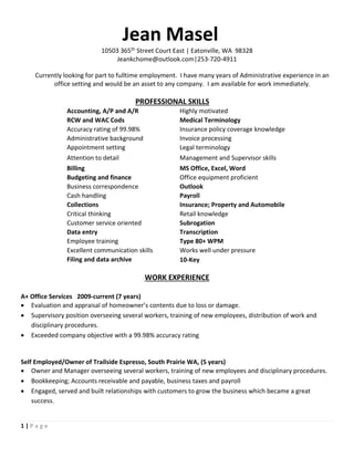 Jean Masel
10503 365th Street Court East | Eatonville, WA 98328
Jeankchome@outlook.com|253-720-4911
1 | P a g e
Currently looking for part to fulltime employment. I have many years of Administrative experience in an
office setting and would be an asset to any company. I am available for work immediately.
PROFESSIONAL SKILLS
Accounting, A/P and A/R Highly motivated
RCW and WAC Cods Medical Terminology
Accuracy rating of 99.98% Insurance policy coverage knowledge
Administrative background Invoice processing
Appointment setting Legal terminology
Attention to detail Management and Supervisor skills
Billing MS Office, Excel, Word
Budgeting and finance Office equipment proficient
Business correspondence Outlook
Cash handling Payroll
Collections Insurance; Property and Automobile
Critical thinking Retail knowledge
Customer service oriented Subrogation
Data entry Transcription
Employee training Type 80+ WPM
Excellent communication skills Works well under pressure
Filing and data archive 10-Key
WORK EXPERIENCE
A+ Office Services 2009-current (7 years)
 Evaluation and appraisal of homeowner’s contents due to loss or damage.
 Supervisory position overseeing several workers, training of new employees, distribution of work and
disciplinary procedures.
 Exceeded company objective with a 99.98% accuracy rating
Self Employed/Owner of Trailside Espresso, South Prairie WA, (5 years)
 Owner and Manager overseeing several workers, training of new employees and disciplinary procedures.
 Bookkeeping; Accounts receivable and payable, business taxes and payroll
 Engaged, served and built relationships with customers to grow the business which became a great
success.
 