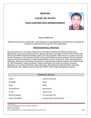 RESUMERESUME
LAGAN AK AGANGLAGAN AK AGANG
FIELD CONSTRUCTION SUPERINTENDENTFIELD CONSTRUCTION SUPERINTENDENT
Career Objective:
Willing to do the job as a construction superintendent in a well-established construction firm and apply all
my skills and experience for the growth of the organization.
PROFESSIONAL PROFILEPROFESSIONAL PROFILE
Has over twenty five ( 25 ) years of experience in the field of onshore and offshore Construction,
Maintenance, Hook-up and Commissioning, design engineering, fabrication of Power Plant, refinery and
Oil and Gas Platform Modules/Topsides, jacket, and Living Quarters. Well versed in to assist in ensuring
general functioning of the company and day to day routine offshore/onshore activities. Provide technical
supports and field coordination for proper implementation of work. Involving for Work pack preparation,
estimating, planning and scheduling. Development of piping design drawing, detailing, and materials take
off. With knowledge in safety procedures, design specification and codes of practices, computer
application such as Microsoft Project, Microsoft Access, Microsoft Excel, Microsoft Word, Computer
Added Design, Micro Station 95 and familiar with PDMS ( Plant Design Management System ).
PPERSONALERSONAL DDETAILETAIL
NAME : LAGAN AK AGANG
GENDER : MALE
RACE : IBAN
NATIONALITY : MALAYSIAN
I.C NO. : 720115-13-5155
DATE OF BIRTH : 15TH
JANUARY 1972
PLACE OF BIRTH : SUNGAI GAAT, BALEH, KAPIT
Lagan ak Agang
Lot 4495, Jalan Shangrilla, Century Park Bakam, 98000 Miri,
Sarawak, East Malaysia
Mobile: +6013 8000449
Email: aganglagan@yahoo.com/Lagan.Agang@akersolutions.com[Type text] Page 1
 