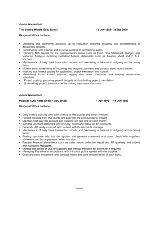 Junior Accountant
The Studio Middle East, Dubai 13 Jun-1993- 31 Oct-2009
Responsibilities include:
 Managing and controlling accounts up to finalization ensuring accuracy and completeness of
accounting records.
 Coordinating with internal and external auditors in completing audits.
 Preparing MIS reports for the management’s review such as Cash Flow Statement, Budget, and
Variance Analysis including periodical finance statements such as balance sheet and P & L
account.
 Maintenance of daily bank transaction reports and overseeing a balance in outgoing and incoming
funds.
 Monitor bank movements of incoming and outgoing payment and conduct bank reconciliation.
 Working out Project costing for quotations, project evaluation and control.
 Maintaining Fixed Assets register, tagging new asset purchases and keeping depreciation
schedules
 Project costing, preparing project budgets and controlling project completion.
 Undertaking project evaluation while making investment decisions.
Junior Accountant
Popular Auto Parts Dealer, Abu Dhabi 1 Apr-1992- --10 Jun-1993
Responsibilities include:
 Daily invoice posting both cash invoice at the counter and credit invoices.
 Record receipts from the clients and post into the corresponding ledgers.
 Maintain staff pay-roll account and salaries are paid end of each month.
 Sending Account statement end of every month and follow up for payments.
 Generate AR analysis report and submit with the Accounts manager.
 Maintenance of daily bank transaction reports and overseeing a balance in outgoing and incoming
funds.
 Posting purchase bills into the system and generate statement and cross check with suppliers
statement and issue payment when it is due.
 Prepare financial statements such as sales report, collection report and AP quarterly and submit
with Accounts Managers.
 Monitor the period of LCs of suppliers and instruct the back for extension if required.
 Managing Payables in accordance with the credit policy agreed with the supplier
 Checking bank movement and conduct month end bank reconciliation of each bank..
*******
 