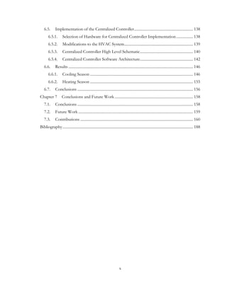6.5. Implementation of the Centralized Controller............................................................ 138
6.5.1. Selection of Hardware for Centralized Controller Implementation................. 138
6.5.2. Modifications to the HVAC System...................................................................... 139
6.5.3. Centralized Controller High Level Schematic...................................................... 140
6.5.4. Centralized Controller Software Architecture...................................................... 142
6.6. Results ............................................................................................................................... 146
6.6.1. Cooling Season ......................................................................................................... 146
6.6.2. Heating Season ......................................................................................................... 155
6.7. Conclusions ...................................................................................................................... 156
Chapter 7 Conclusions and Future Work................................................................................ 158
7.1. Conclusions ...................................................................................................................... 158
7.2. Future Work ..................................................................................................................... 159
7.3. Contributions ................................................................................................................... 160
Bibliography..................................................................................................................................... 188
x
 