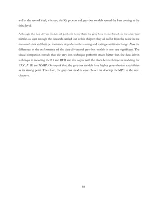 well at the second level; whereas, the SS, process and grey-box models scored the least coming at the
third level.
Although the data driven models all perform better than the grey-box model based on the analytical
metrics as seen through the research carried out in this chapter, they all suffer from the noise in the
measured data and their performance degrades as the training and testing conditions change. Also the
difference in the performance of the data-driven and grey-box models is not very significant. The
visual comparison reveals that the grey-box technique performs much better than the data driven
technique in modeling the BT and RFH and it is on par with the black-box technique in modeling the
ERV, AHU and GSHP. On top of that, the grey-box models have higher generalization capabilities
as its strong point. Therefore, the grey-box models were chosen to develop the MPC in the next
chapters.
88
 
