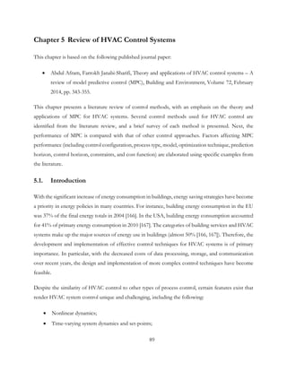 Chapter 5 Review of HVAC Control Systems
This chapter is based on the following published journal paper:
• Abdul Afram, Farrokh Janabi-Sharifi, Theory and applications of HVAC control systems – A
review of model predictive control (MPC), Building and Environment, Volume 72, February
2014, pp. 343-355.
This chapter presents a literature review of control methods, with an emphasis on the theory and
applications of MPC for HVAC systems. Several control methods used for HVAC control are
identified from the literature review, and a brief survey of each method is presented. Next, the
performance of MPC is compared with that of other control approaches. Factors affecting MPC
performance (including control configuration, process type, model, optimization technique, prediction
horizon, control horizon, constraints, and cost function) are elaborated using specific examples from
the literature.
5.1. Introduction
With the significant increase of energy consumption in buildings, energy saving strategies have become
a priority in energy policies in many countries. For instance, building energy consumption in the EU
was 37% of the final energy totals in 2004 [166]. In the USA, building energy consumption accounted
for 41% of primary energy consumption in 2010 [167]. The categories of building services and HVAC
systems make up the major sources of energy use in buildings (almost 50% [166, 167]). Therefore, the
development and implementation of effective control techniques for HVAC systems is of primary
importance. In particular, with the decreased costs of data processing, storage, and communication
over recent years, the design and implementation of more complex control techniques have become
feasible.
Despite the similarity of HVAC control to other types of process control, certain features exist that
render HVAC system control unique and challenging, including the following:
• Nonlinear dynamics;
• Time-varying system dynamics and set-points;
89
 