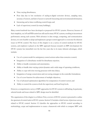 • Time-varying disturbances;
• Poor data due to low resolution of analog-to-digital converter devices, sampling rates,
accuracy of sensors, and lack of access to network forecasting and environmental information;
• Interacting and at times conflicting control loops; and
• Lack of supervisory control (in many buildings).
Many control methods have been developed or proposed for HVAC systems. However, because of
their simplicity, on/off and PID control are still used in many HVAC systems, resulting in inconsistent
performance among such systems. With advances in data storage, computing, and communication
devices, it is now feasible to adopt and implement a proper control approach to overcome the inherent
issues in HVAC control. The focus of this chapter is on a survey of control methods for HVAC
systems, and emphasis is placed on the MPC approach because research on MPC development for
HVAC systems has intensified over the last few years due to its many inherent advantages, which
includes
• Use of a system model for anticipatory control actions rather than corrective control;
• Integration of a disturbance model for disturbance rejection;
• Ability to handle constraints and uncertainties;
• Ability to handle time-varying system dynamics and a wide range of operating conditions;
• Ability to cope with slow-moving processes with time delays;
• Integration of energy conservation and cost saving strategies in the controller formulation;
• Use of a cost function for achievement of multiple objectives;
• Use of advanced optimization algorithms for computation of control vectors; and
• Ability to control the system at both the supervisory and local loop levels.
However, a comprehensive survey of MPC approaches for HVAC systems is still lacking. In particular,
selected trends and issues related to MPC design must be identified.
The organization of this chapter is as follows: First, a review of HVAC systems is presented to outline
the spectrum of control tasks in HVAC systems. Section 5.2 includes a brief review of previous surveys
related to HVAC control. Section 5.3 classifies the approaches to HVAC control according to
methodology, scope and implementation to create a framework with which to compare MPC with
90
 