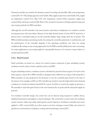 Classical controllers are used for the dynamic control of cooling coil units [88, 168], room temperature
control [59, 147-150], damper gap rate control [168, 180], supply air pressure control [168, 181], supply
air temperature control [172, 182], VAV unit temperature control [183], evaporator supply heat
control [183], and heater control [168]. Most of the research is focused on finding optimal tuning and
auto-tuning methods for PID controllers.
Although the on/off controller is the most intuitive and easiest to implement, it is unable to control
moving processes with time delays. Because of the high thermal inertia of many HVAC processes, a
process that is controlled using an on/off controller displays large swings from the set points. The
PID controller produces promising results, but tuning the controller parameters is cumbersome, and
the performance of the controller degrades if the operating conditions vary from the tuning
conditions. Re-tuning or auto-tuning approaches for the PID controller [184] can be time-consuming.
In certain applications, auto-tuning might be unacceptable because of its intrusive nature relative to
normal operation [185].
5.3.2. Hard Control
Hard controllers are based on a theory for control systems composed of gain scheduling control,
nonlinear control, robust control, optimal control, and MPC.
In gain scheduling control, a nonlinear system is divided into piecewise linear regions. For each of the
linear regions, a linear PI or PID controller is designed with a different set of gains. Self-tuning PI or
PID controllers are also proposed in the literature to vary the controller gains based on the state of
the process. For example, in [59], two PI controllers are tuned to meet the high and low heat demand
conditions in a hydronic-radiator-based HVAC system. In [181], to control the supply air pressure, a
PI controller is used with gains based on the error between the set point and the measured supply air
pressure.
For nonlinear controller design, the control law can be derived using Lyapunov’s stability theory,
feedback linearization and adaptive control techniques. The control law is used to drive the nonlinear
system toward a stable state while achieving the control objectives. Nonlinear controllers have been
applied to AHU control [169], cross flow water-to-air heat exchanger control [186], and control of
greenhouse environments (ventilation, cooling and moisturizing) control [187].
93
 