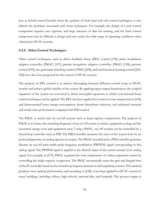Just as hybrid control benefits from the qualities of both hard and soft control techniques, it also
inherits the problems associated with those techniques. For example, the design of a soft control
component requires user expertise and large amounts of data for training, and the hard control
component may be difficult to design and tune under the wide range of operating conditions often
observed in HVAC systems.
5.3.5. Other Control Techniques
Other control techniques, such as direct feedback linear (DFL) control [196], pulse modulation
adaptive controller (PMAC) [197], pattern recognition adaptive controller (PRAC) [198], preview
control [199], two parameter switching control (TPSC) [200], and reinforcement learning control [201,
202] have also been proposed for the control of HVAC systems.
The purpose of DFL control is to achieve decoupling between different control loops in HVAC
systems and achieve global stability of the system. By applying input-output linearization, the coupled
equations of the system are converted to linear uncoupled equations to which conventional linear
control techniques can be applied. The DFL has been applied for control of zone temperature in [196]
and demonstrated lower energy consumption, better disturbance rejection, and enhanced transient
and steady state performance compared with PID control.
The PMAC is useful only for on/off systems such as fixed capacity compressors. The purpose of
PMAC is to reduce the switching frequency of an on/off system to reduce equipment cycling and the
associated energy costs and equipment wear. Using a PMAC, on/off systems can be controlled by a
closed loop controller such as PID. The PID controller measures the error of the system from its set
point and generates an analog signal as its output. The PMAC cascaded with a PID controller generates
discrete an on/off pulse-width pulse-frequency modulation (PWPFM) signal corresponding to this
analog signal. The PWPFM signal is applied to the discrete input of the system instead of an analog
signal. For example, in [197], PMAC regulated the zone temperature of a direct expansion system by
controlling the single-capacity compressor. The PRAC automatically tunes the gain and integral time
of the PI controller based on the closed loop response patterns in self-regulating systems. This method
produces near-optimal performance, and according to [198], it has been applied to HVAC control of
many buildings, including offices, high schools, national labs, and hospitals. The process output is
96
 