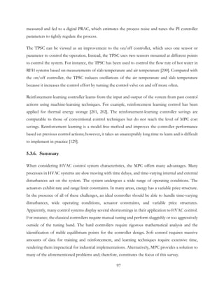 measured and fed to a digital PRAC, which estimates the process noise and tunes the PI controller
parameters to tightly regulate the process.
The TPSC can be viewed as an improvement to the on/off controller, which uses one sensor or
parameter to control the operation. Instead, the TPSC uses two sensors mounted at different points
to control the system. For instance, the TPSC has been used to control the flow rate of hot water in
RFH systems based on measurements of slab temperature and air temperature [200]. Compared with
the on/off controller, the TPSC reduces oscillations of the air temperature and slab temperature
because it increases the control effort by turning the control valve on and off more often.
Reinforcement-learning controller learns from the input and output of the system from past control
actions using machine-learning techniques. For example, reinforcement learning control has been
applied for thermal energy storage [201, 202]. The reinforcement-learning controller savings are
comparable to those of conventional control techniques but do not reach the level of MPC cost
savings. Reinforcement learning is a model-free method and improves the controller performance
based on previous control actions; however, it takes an unacceptably long time to learn and is difficult
to implement in practice [129].
5.3.6. Summary
When considering HVAC control system characteristics, the MPC offers many advantages. Many
processes in HVAC systems are slow moving with time delays, and time-varying internal and external
disturbances act on the system. The system undergoes a wide range of operating conditions. The
actuators exhibit rate and range limit constraints. In many areas, energy has a variable price structure.
In the presence of all of these challenges, an ideal controller should be able to handle time-varying
disturbances, wide operating conditions, actuator constraints, and variable price structures.
Apparently, many control systems display several shortcomings in their application to HVAC control.
For instance, the classical controllers require manual tuning and perform sluggishly or too aggressively
outside of the tuning band. The hard controllers require rigorous mathematical analysis and the
identification of stable equilibrium points for the controller design. Soft control requires massive
amounts of data for training and reinforcement, and learning techniques require extensive time,
rendering them impractical for industrial implementations. Alternatively, MPC provides a solution to
many of the aforementioned problems and; therefore, constitutes the focus of this survey.
97
 