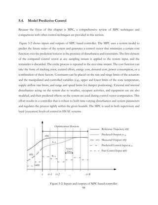 5.4. Model Predictive Control
Because the focus of this chapter is MPC, a comprehensive review of MPC techniques and
comparisons with other control techniques are provided in this section.
Figure 5-2 shows inputs and outputs of MPC based controller. The MPC uses a system model to
predict the future states of the system and generates a control vector that minimizes a certain cost
function over the prediction horizon in the presence of disturbances and constraints. The first element
of the computed control vector at any sampling instant is applied to the system input, and the
remainder is discarded. The entire process is repeated in the next time instant. The cost function can
take the form of tracking error, control effort, energy cost, demand cost, power consumption, or a
combination of these factors. Constraints can be placed on the rate and range limits of the actuators
and the manipulated and controlled variables (e.g., upper and lower limits of the zone temperature,
supply airflow rate limits, and range and speed limits for damper positioning). External and internal
disturbances acting on the system due to weather, occupant activities, and equipment use are also
modeled, and their predicted effects on the system are used during control vector computation. This
effort results in a controller that is robust to both time-varying disturbances and system parameters
and regulates the process tightly within the given bounds. The MPC is used in both supervisory and
local (execution) levels of control in HVAC systems.
Reference Trajectory r(t)
Predicted Outputs yt+k
Measured Outputs x(t)
Predicted Control Input ut+k
Past Control Input u(t)
t t+1 t+2 ... t+N
Optimization Horizon
Sample
Time
r(t)
yt+k
x(t) ut+k
u(t)
Figure 5-2: Inputs and outputs of MPC based controller
98
 