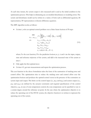 At each time instant, the system output is also measured and is used as the initial condition in the
optimization process. This helps in eliminating any un-modeled disturbances or modeling errors. The
system and disturbance model can be written in a variety of form such as differential equations, SS
representation, TF representation or discrete difference equations.
The MPC algorithm works as follows:
• At time t, solve an optimal control problem over a finite future horizon of N steps:
21
01
1
min max
min max
min
( ) ( )
,....,
s.t. ( , ),
( , ),
,
,
( ), 0,..., 1,
N
t k t k r
kt t N
t k t k t k
t k t k t k
t k
t k
t
J y r t u u t
u u
x f x u
y g x u
u u u
y y y
x x t k N
−
+ +
=+ −
+ + + +
+ + +
+
+
  
= − + − 
  
=
=
≤ ≤
≤ ≤
= = −
∑
(5.1)
where J is the cost function, N is the prediction horizon, u, y, x and r are the input, output,
state and reference trajectory of the system, and x(t) is the measured state of the system at
time t.
• Only apply the first optimal move
• At time t+1, get new measurements and repeat the optimization process.
The cost function in the above formulation takes the form of the summation of tracking error and
control effort. The optimization tries to reduce the tracking error and control effort over the
optimization horizon and produces the optimal control vector in the presence of the constraints on
system input and output. The limits on the control input (i.e., umin and umax) and system output (i.e.,
ymin and ymax) are defined by the actuator constraints and required specifications of the control
objective, e.g., in case of zone temperature control, the zone temperature can be specified to vary to
a certain degree around the reference set-point. In the case where the optimization objective is to
reduce the operating cost of the HVAC system, the objective function is re-written to represent the
operating cost of the system.
99
 