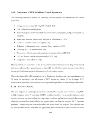 5.4.1. Comparison of MPC with Other Control Approaches
The following comparison metrics are commonly used to compare the performances of various
controllers:
• Energy and cost savings [21, 106, 107, 109, 203, 204]
• Peak load shifting capability [106]
• Transient response improvement (decrease in rise time, settling time, and peak time) [22, 37,
159, 205]
• Steady-state response improvement (decrease in offset error) [21, 205]
• Control of variables within bounds [108, 170]
• Reduction in fluctuations from a set-point (better regulation) [109]
• Efficiency and COP improvements [159]
• Robustness to disturbances and changes in operating conditions [22, 206]
• IAQ and thermal comfort improvement [109, 170, 204]
• Computation time reduction [206]
Most researchers use one or two of the above performance metrics to evaluate the performance of
their proposed controllers against others. In fact, MPC for HVAC systems is shown to outperform
most control techniques using the aforementioned performance metrics.
The results obtained for MPC applications can be divided into simulation and experimental categories.
To show the significance and advantages of MPC approaches, details of the developed MPC
controllers are presented within simulation and experimental platforms in the following subsections.
5.4.1.1 Simulation Results
The zone temperature and damper position in a simulated VAV system were controlled using MPC
in [22]. Compared with a PI controller, the MPC-based supply airflow rate controller displayed better
transient response (rise time, settling time, percentage overshoot) and was more robust in the presence
of air duct pressure disturbances. During the regulation of a low-flow-rate set point, the PI controller
produced a sluggish response that needed additional time to reach the set point. At a high-flow-rate
set point, the PI controller responded too aggressively, which resulted in excessive overshoots above
100
 