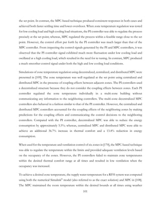 the set point. In contrast, the MPC-based technique produced consistent responses in both cases and
achieved both faster settling time and lower overshoot. When zone temperature regulation was tested
for low cooling load and high cooling load situations, the PI controller was able to regulate the process
precisely at the set point; whereas, MPC regulated the process within a feasible range close to the set
point. However, the control effort put forth by the PI controller was much larger than that of the
MPC controller. From inspecting the control signals generated by the PI and MPC controllers, it was
observed that the PI controller signal exhibited much more fluctuation under low cooling load and
oscillated at a high cooling load, which resulted in the need for re-tuning. In contrast, MPC produced
a much smoother control signal under both the high and low cooling load conditions.
Simulations of zone temperature regulation using decentralized, centralized, and distributed MPC were
presented in [109]. The zone temperature was well regulated at the set point using centralized and
distributed MPC in the presence of coupling effects between adjacent zones. The PI controllers used
a decentralized structure because they do not consider the coupling effects between zones. Each PI
controller regulated the zone temperature individually in a multi-zone building without
communicating any information to the neighboring controllers. The multi-zone decentralized MPC
controllers also behaved in a fashion similar to that of the PI controller. However, the centralized and
distributed MPC controllers accounted for the coupling effects of the neighboring zones by making
predictions for the coupling effects and communicating the control decisions to the neighboring
controllers. Compared with the PI controller, decentralized MPC was able to reduce the energy
consumption by approximately 5.5%; whereas, centralized MPC and distributed MPC were able to
achieve an additional 36.7% increase in thermal comfort and a 13.4% reduction in energy
consumption.
When used for the temperature and ventilation control of six zones in [170], the MPC-based technique
was able to regulate the temperature within the limits and provided adequate ventilation levels based
on the occupancy of the zones. However, the PI controllers failed to maintain zone temperatures
within the desired thermal comfort range at all times and resulted in low ventilation when the
occupancy was increased.
To achieve a desired zone temperature, the supply water temperature for a RFH system was computed
using both the numerical Simulink®
model (also referred to as the exact solution) and MPC in [108].
The MPC maintained the room temperature within the desired bounds at all times using weather
101
 