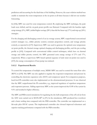 prediction and accounting for the dead time of the building. However, the exact solution method was
unable to maintain the room temperature at the set point at all times because it did not use weather
forecasting.
In [106], MPC was used for zone temperature control. By employing the MPC technique, the peak
loads were shifted, and the on-peak power profile was flattened. Compared with the baseline night
setup strategy (0%), MPC yielded higher savings (28%) than did the linear-up (17%) and step-up (24%)
strategies.
For the charging and discharging control of an ice storage system, MPC outperformed conventional
control strategies (i.e., chiller priority control, constant proportion control, and storage priority
control), as reported in [137]. Supervisory MPC was used to generate the optimal zone temperature
set point profile, the thermal storage optimal charging and discharging profiles, and the pre-cooling
profile in [105]. Compared with conventional chiller control techniques, which have no thermal
storage and chiller priority control, the MPC generated extra energy savings of 27% and 17%,
respectively. When a supervisory MPC-based optimal sequence of tank water set points was used in
[107], the energy consumption of heat pump was reduced.
5.4.1.2 Experimental Results
To control the temperature of multiple zones, MIMO MPC was used to control the water flow valve
(WFV) in [159]. The MPC was also applied to regulate the evaporator temperature and pressure by
controlling the electronic expansion valve (EEV) and compressor speed. For comparison purposes,
local level PI controllers were also implemented on the aforementioned processes. It was observed
that the MPC outperformed the PI controllers, e.g., improved regulation of superheat temperature
and evaporator pressure. Adding supervisory MPC to the system improved the COP of the system by
9.5% and resulted in higher efficiency.
The MPC and PID control simulations for regulating the dry bulb temperature of the off-coil air from
the AHU were carried out in MATLAB®
in [37]. In the simulations, MPC produced less overshoot
and a faster settling time compared with the PID controller. The controller was implemented on a
lab-scale pilot HVAC system. The implemented controller also showed improved robustness and
superior tracking performance compared with the PID controller.
102
 