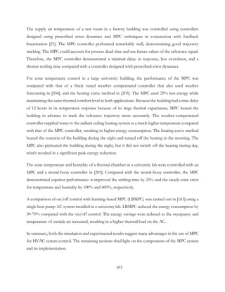 The supply air temperature of a test room in a factory building was controlled using controllers
designed using prescribed error dynamics and MPC techniques in conjunction with feedback
linearization [21]. The MPC controller performed remarkably well, demonstrating good trajectory
tracking. The MPC could account for process dead time and use future values of the reference signal.
Therefore, the MPC controller demonstrated a minimal delay in response, less overshoot, and a
shorter settling time compared with a controller designed with prescribed error dynamics.
For zone temperature control in a large university building, the performance of the MPC was
compared with that of a finely tuned weather compensated controller that also used weather
forecasting in [204], and the heating curve method in [203]. The MPC used 29% less energy while
maintaining the same thermal comfort level in both applications. Because the building had a time delay
of 12 hours in its temperature response because of its large thermal capacitance, MPC heated the
building in advance to track the reference trajectory more accurately. The weather-compensated
controller supplied water to the radiant ceiling heating system at a much higher temperature compared
with that of the MPC controller, resulting in higher energy consumption. The heating curve method
heated the concrete of the building during the night and turned off the heating in the morning. The
MPC also preheated the building during the night, but it did not switch off the heating during day,
which resulted in a significant peak energy reduction.
The zone temperature and humidity of a thermal chamber in a university lab were controlled with an
MPC and a neural-fuzzy controller in [205]. Compared with the neural-fuzzy controller, the MPC
demonstrated superior performance: it improved the settling time by 25% and the steady-state error
for temperature and humidity by 100% and 400%, respectively.
A comparison of on/off control with learning-based MPC (LBMPC) was carried out in [163] using a
single heat pump AC system installed in a university lab. LBMPC reduced the energy consumption by
30-70% compared with the on/off control. The energy savings were reduced as the occupancy and
temperature of outside air increased, resulting in a higher thermal load on the AC.
In summary, both the simulation and experimental results suggest many advantages in the use of MPC
for HVAC system control. The remaining sections shed light on the components of the MPC system
and its implementation.
103
 
