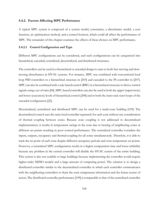 5.4.2. Factors Affecting MPC Performance
A typical MPC system is composed of a system model, constraints, a disturbance model, a cost
function, an optimization method, and a control horizon, which could all affect the performance of
MPC. The remainder of this chapter examines the effects of these choices on MPC performance.
5.4.2.1 Control Configuration and Type
Different MPC configurations can be considered, and such configurations can be categorized into
hierarchical, cascaded, centralized, decentralized, and distributed structures.
The controllers can be used in a hierarchical or cascaded design to cater to both fast-moving and slow-
moving disturbances in HVAC systems. For instance, MPC was combined with conventional local
loop PID controllers in a hierarchical structure in [203] and cascaded to the PI controller in [207].
MPC can also be combined with a rule-based control (RBC) in a hierarchical structure to derive control
signals using a set of rules [84]. MPC-based controllers can also be used in both the upper (supervisory)
and lower (execution) levels of hierarchical control [208] and in both the inner and outer loops of the
cascaded configuration [22].
Decentralized, centralized and distributed MPC can be used for a multi-zone building [109]. The
decentralized control uses the same local controller separately for each zone without any consideration
of thermal coupling between zones. Because zone coupling is not addressed in decentralized
implementation, it results in temperature swings in the zone due to heating of neighboring zones at
different set points resulting in poor control performance. The centralized controller considers the
inputs, outputs, occupancy and thermal coupling for all zones simultaneously. Therefore, it is able to
track the set point of each zone despite different occupancy periods and zone temperature set points.
However, a centralized MPC configuration results in a higher computation time and lower reliability
because any problem in the central controller will disable the HVAC system of the entire building.
This system is also not scalable to large buildings because implementing the controller would require
higher-order MIMO models and a large amount of computing power. The solution is to design a
distributed controller similar to the decentralized controller in which each controller communicates
with the neighboring controllers to share the zone temperature information and the future course of
action. The distributed controller performance [109] is comparable to that of the centralized controller
104
 
