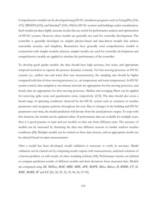 Comprehensive models can be developed using HVAC simulation programs such as EnergyPlus [106,
107], TRNSYS [105], and Simulink®
[108, 109] for HVAC systems and buildings under consideration.
Such models produce highly accurate results that are useful for performance analysis and optimization
of HVAC systems. However, these models are generally not used for controller development. The
controller is generally developed on simpler physics-based and data-driven models that achieve
reasonable accuracy and simplicity. Researchers have generally used comprehensive models in
conjunction with simpler models; whereas, simpler models are used for controller development and
comprehensive models are applied to simulate the performance of the controller.
To develop good quality models, the data should have high accuracy, low noise, and appropriate
temporal resolution to capture the process dynamics correctly. For fast-moving processes in HVAC
systems (i.e., airflow rate and water flow rate measurements), the sampling rate should be higher
compared with that of slow-moving processes (i.e., air temperature and water temperature). In HVAC
system control, data sampled at one-minute intervals are appropriate for fast-moving processes, and
hourly data are appropriate for slow-moving processes. Median and averaging filters can be applied
for removing spike noise and quantization noise, respectively. [215]. The data should also cover a
broad range of operating conditions observed by the HVAC system such as variations in weather
parameters and occupancy patterns throughout the year. Due to changes in the building and HVAC
parameters over time, the model prediction will deviate from the actual process output. To cope with
this situation, the models can be updated online. If performance data are available for multiple years,
then it is good practice to train and test models on data sets from different years. The accuracy of
models can be increased by clustering the data into different seasons or similar outdoor weather
conditions [28]. Multiple models can be trained on these data clusters, and an appropriate model can
be selected based on input measurements.
After a model has been developed, model validation is necessary to verify its accuracy. Model
validation can be carried out by comparing model outputs with measurements, analytical solutions of
a known problem, or with results of other modeling software [58]. Performance metrics are defined
to compare prediction results of different models and their deviations from measured data. Models
are compared using AE, MAXAE, MAE, MBE, MSE, APE, MAPE, StdAE, StdAPE, D, RMSE, CV, G,
RME, MARE, R2
and CC [26, 28, 29, 32, 39, 40, 56, 91-93].
110
 