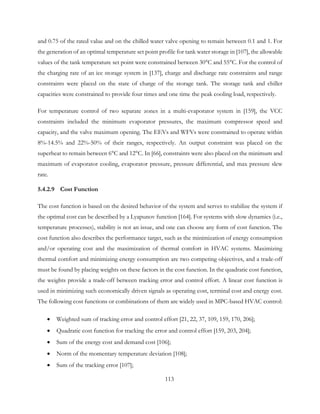 and 0.75 of the rated value and on the chilled water valve opening to remain between 0.1 and 1. For
the generation of an optimal temperature set point profile for tank water storage in [107], the allowable
values of the tank temperature set point were constrained between 30°C and 55°C. For the control of
the charging rate of an ice storage system in [137], charge and discharge rate constraints and range
constraints were placed on the state of charge of the storage tank. The storage tank and chiller
capacities were constrained to provide four times and one time the peak cooling load, respectively.
For temperature control of two separate zones in a multi-evaporator system in [159], the VCC
constraints included the minimum evaporator pressures, the maximum compressor speed and
capacity, and the valve maximum opening. The EEVs and WFVs were constrained to operate within
8%-14.5% and 22%-50% of their ranges, respectively. An output constraint was placed on the
superheat to remain between 6°C and 12°C. In [66], constraints were also placed on the minimum and
maximum of evaporator cooling, evaporator pressure, pressure differential, and max pressure slew
rate.
5.4.2.9 Cost Function
The cost function is based on the desired behavior of the system and serves to stabilize the system if
the optimal cost can be described by a Lyapunov function [164]. For systems with slow dynamics (i.e.,
temperature processes), stability is not an issue, and one can choose any form of cost function. The
cost function also describes the performance target, such as the minimization of energy consumption
and/or operating cost and the maximization of thermal comfort in HVAC systems. Maximizing
thermal comfort and minimizing energy consumption are two competing objectives, and a trade-off
must be found by placing weights on these factors in the cost function. In the quadratic cost function,
the weights provide a trade-off between tracking error and control effort. A linear cost function is
used in minimizing such economically driven signals as operating cost, terminal cost and energy cost.
The following cost functions or combinations of them are widely used in MPC-based HVAC control:
• Weighted sum of tracking error and control effort [21, 22, 37, 109, 159, 170, 206];
• Quadratic cost function for tracking the error and control effort [159, 203, 204];
• Sum of the energy cost and demand cost [106];
• Norm of the momentary temperature deviation [108];
• Sum of the tracking error [107];
113
 